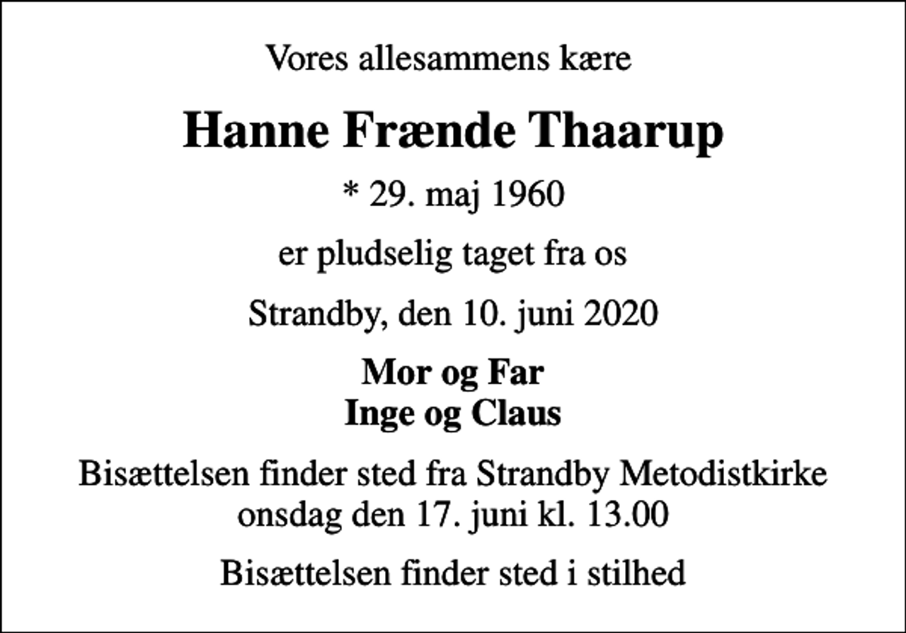 <p>Vores allesammens kære<br />Hanne Frænde Thaarup<br />* 29. maj 1960<br />er pludselig taget fra os<br />Strandby, den 10. juni 2020<br />Mor og Far Inge og Claus<br />Bisættelsen finder sted fra Strandby Metodistkirke onsdag den 17. juni kl. 13.00<br />Bisættelsen finder sted i stilhed</p>