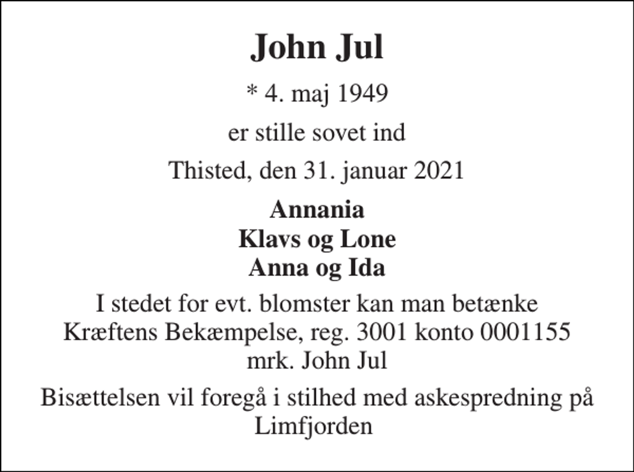 <p>John Jul<br />*​ 4. maj 1949<br />er stille sovet ind<br />Thisted, den 31. januar 2021<br />Annania Klavs og Lone Anna og Ida<br />I stedet for evt. blomster kan man betænke Kræftens Bekæmpelse, reg. 3001 konto 0001155 mrk. John Jul<br />Bisættelsen vil foregå i stilhed med askespredning på Limfjorden</p>