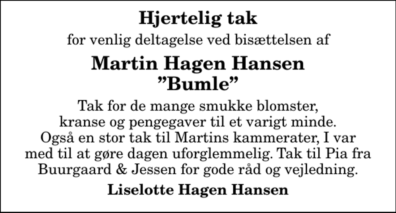 <p>Hjertelig tak<br />for venlig deltagelse ved bisættelsen af<br />Martin Hagen Hansen Bumle<br />Tak for de mange smukke blomster, kranse og pengegaver til et varigt minde. Også en stor tak til Martins kammerater, I var med til at gøre dagen uforglemmelig. Tak til Pia fra Buurgaard &amp; Jessen for gode råd og vejledning.<br />Liselotte Hagen Hansen</p>