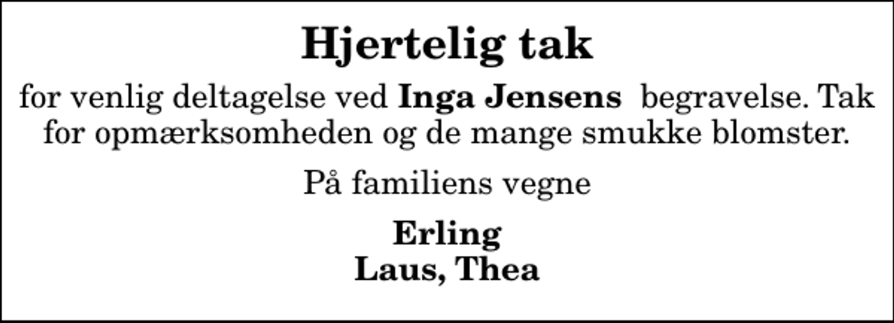 <p>Hjertelig tak<br />for venlig deltagelse ved<em> Inga Jensens</em> begravelse. Tak for opmærksomheden og de mange smukke blomster.<br />På familiens vegne<br />Erling Laus, Thea</p>