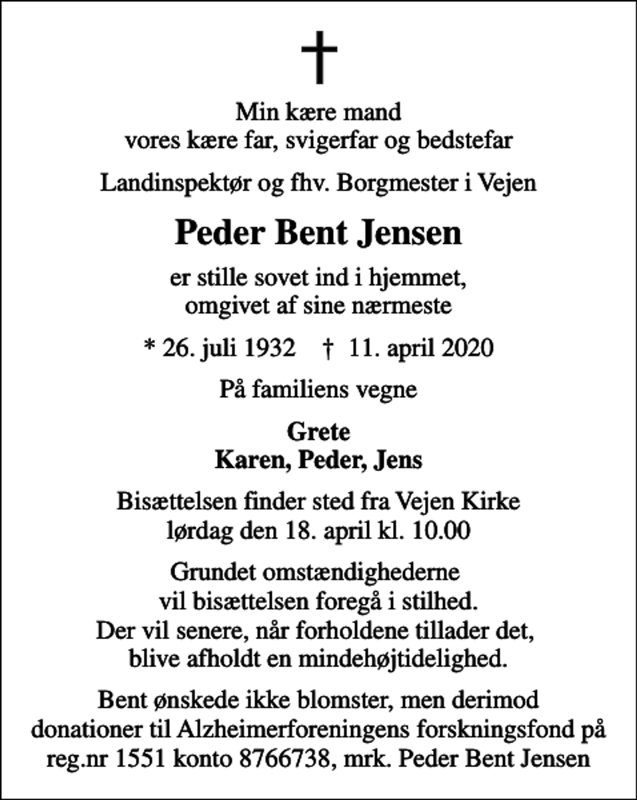 <p>Min kære mand vores kære far, svigerfar og bedstefar<br />Landinspektør og fhv. Borgmester i Vejen<br />Peder Bent Jensen<br />er stille sovet ind i hjemmet, omgivet af sine nærmeste<br />* 26. juli 1932 ✝ 11. april 2020<br />På familiens vegne<br />Grete Karen, Peder, Jens<br />Bisættelsen finder sted fra Vejen Kirke lørdag den 18. april kl. 10.00<br />Grundet omstændighederne vil bisættelsen foregå i stilhed. Der vil senere, når forholdene tillader det, blive afholdt en mindehøjtidelighed.<br />I stedet for evt. blomster kan man betænke<br />Alzheimerforeningen reg.nr.1551konto8766738mrk. Peder Bent<br />Jensen<br />Bent ønskede ikke blomster, men derimod donationer til Alzheimerforeningens forskningsfond på reg.nr 1551 konto 8766738, mrk. Peder Bent Jensen</p>