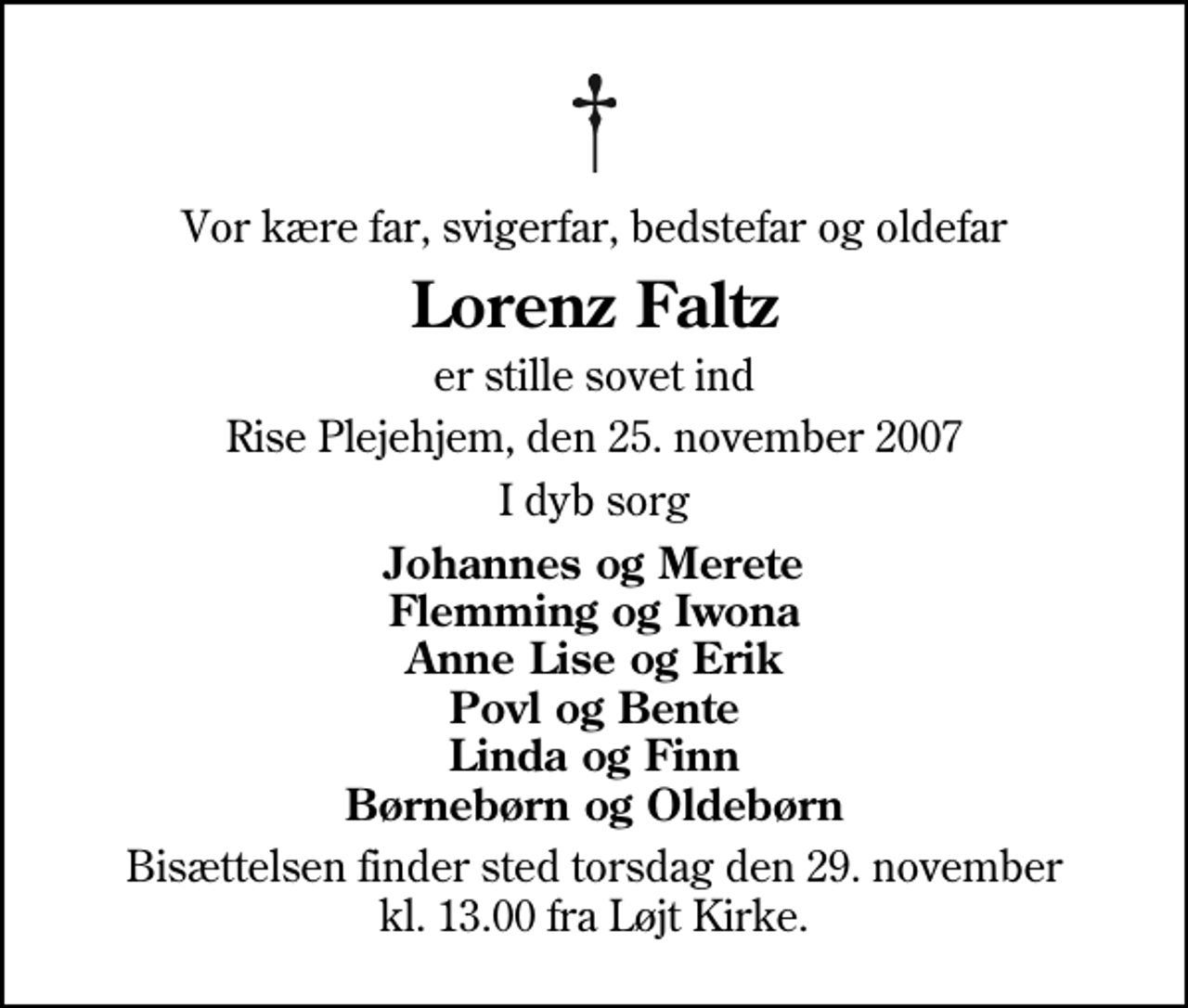 <p>Vor kære far, svigerfar, bedstefar og oldefar<br />Lorenz Faltz<br />er stille sovet ind<br />Rise Plejehjem, den 25. november 2007<br />I dyb sorg<br />Johannes og Merete Flemming og Iwona Anne Lise og Erik Povl og Bente Linda og Finn Børnebørn og Oldebørn<br />Bisættelsen finder sted torsdag den 29. november kl. 13.00 fra Løjt Kirke</p>