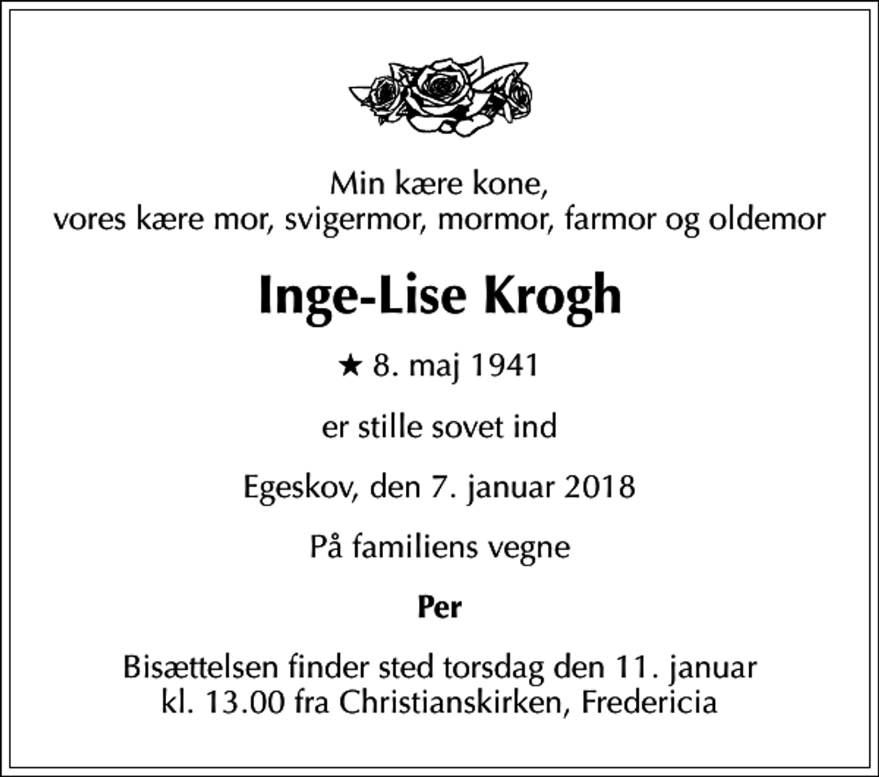 <p>Min kære kone, vores kære mor, svigermor, mormor, farmor og oldemor<br />Inge-Lise Krogh<br />* 8. maj 1941<br />er stille sovet ind<br />Egeskov, den 7. januar 2018<br />På familiens vegne<br />Per<br />Bisættelsen finder sted torsdag den 11. januar kl. 13.00 fra Christianskirken, Fredericia</p>