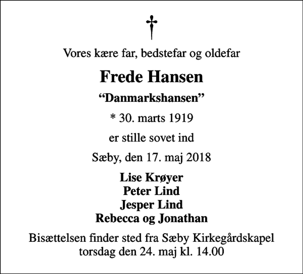 <p>Vores kære far, bedstefar og oldefar<br />Frede Hansen<br />Danmarkshansen<br />* 30. marts 1919<br />er stille sovet ind<br />Sæby, den 17. maj 2018<br />Lise Krøyer Peter Lind Jesper Lind Rebecca og Jonathan<br />Bisættelsen finder sted fra Sæby Kirkegårdskapel torsdag den 24. maj kl. 14.00</p>