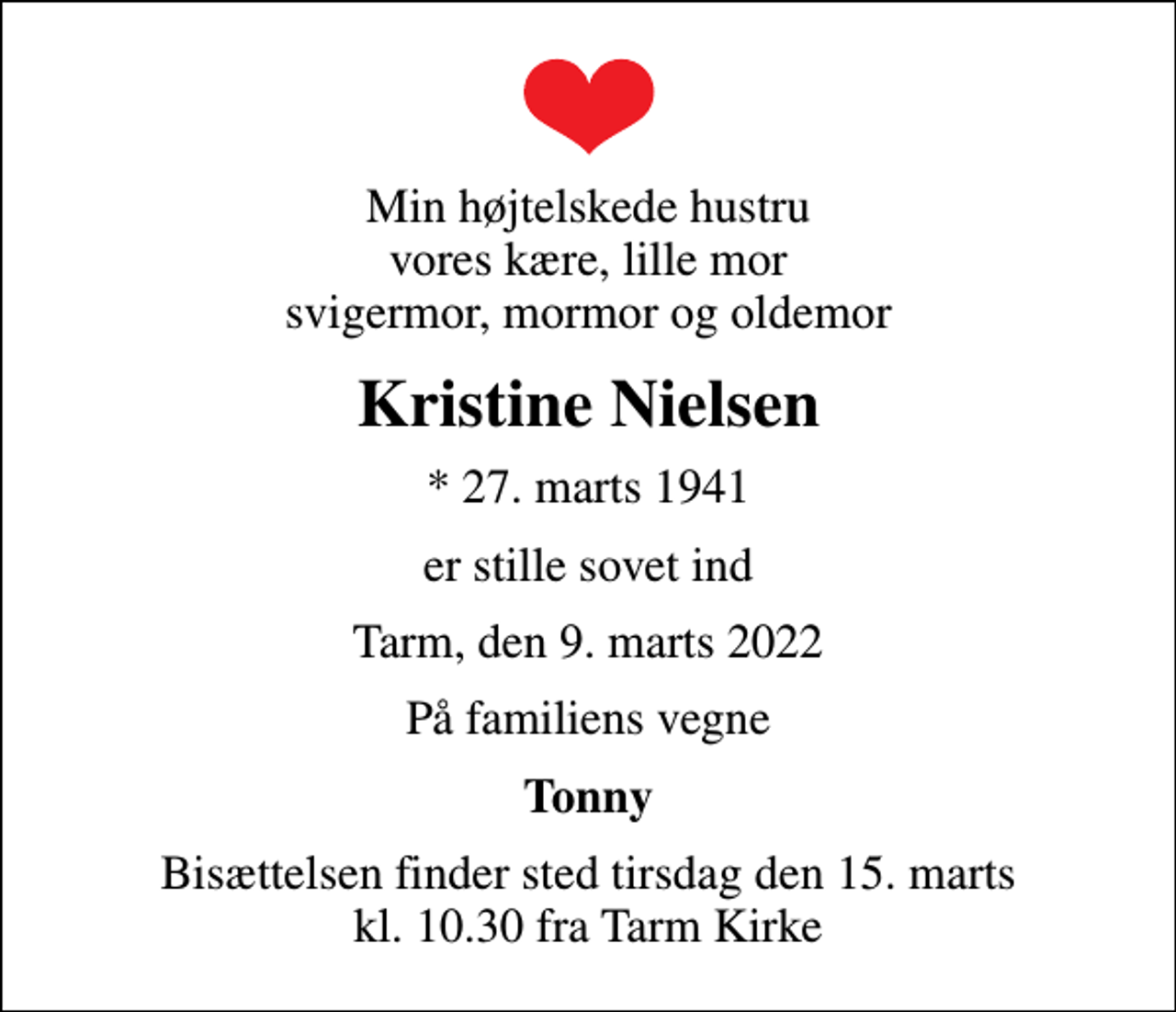 <p>Min højtelskede hustru vores kære, lille mor svigermor, mormor og oldemor<br />Kristine Nielsen<br />* 27. marts 1941<br />er stille sovet ind<br />Tarm, den 9. marts 2022<br />På familiens vegne<br />Tonny<br />Bisættelsen finder sted tirsdag den 15. marts kl. 10.30 fra Tarm Kirke</p>