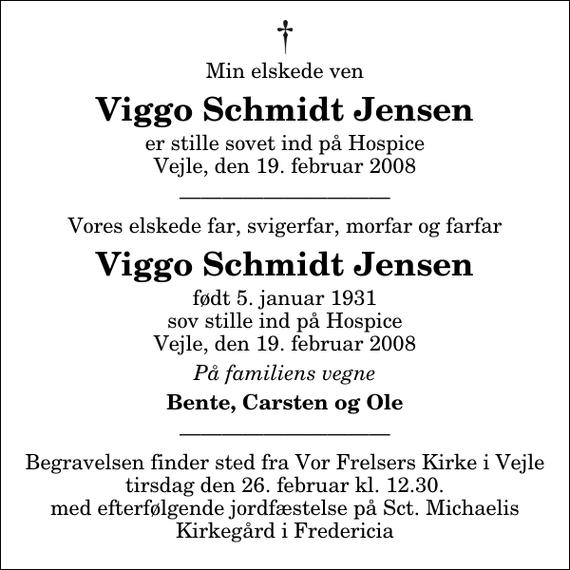 <p>Min elskede ven<br />Viggo Schmidt Jensen<br />er stille sovet ind på Hospice Vejle, den 19. februar 2008<br />Clara Odgård<br />Vores elskede far, svigerfar, morfar og farfar<br />Viggo Schmidt Jensen<br />født 5. januar 1931 sov stille ind på Hospice Vejle, den 19. februar 2008<br />På familiens vegne<br />Bente, Carsten og Ole</p>