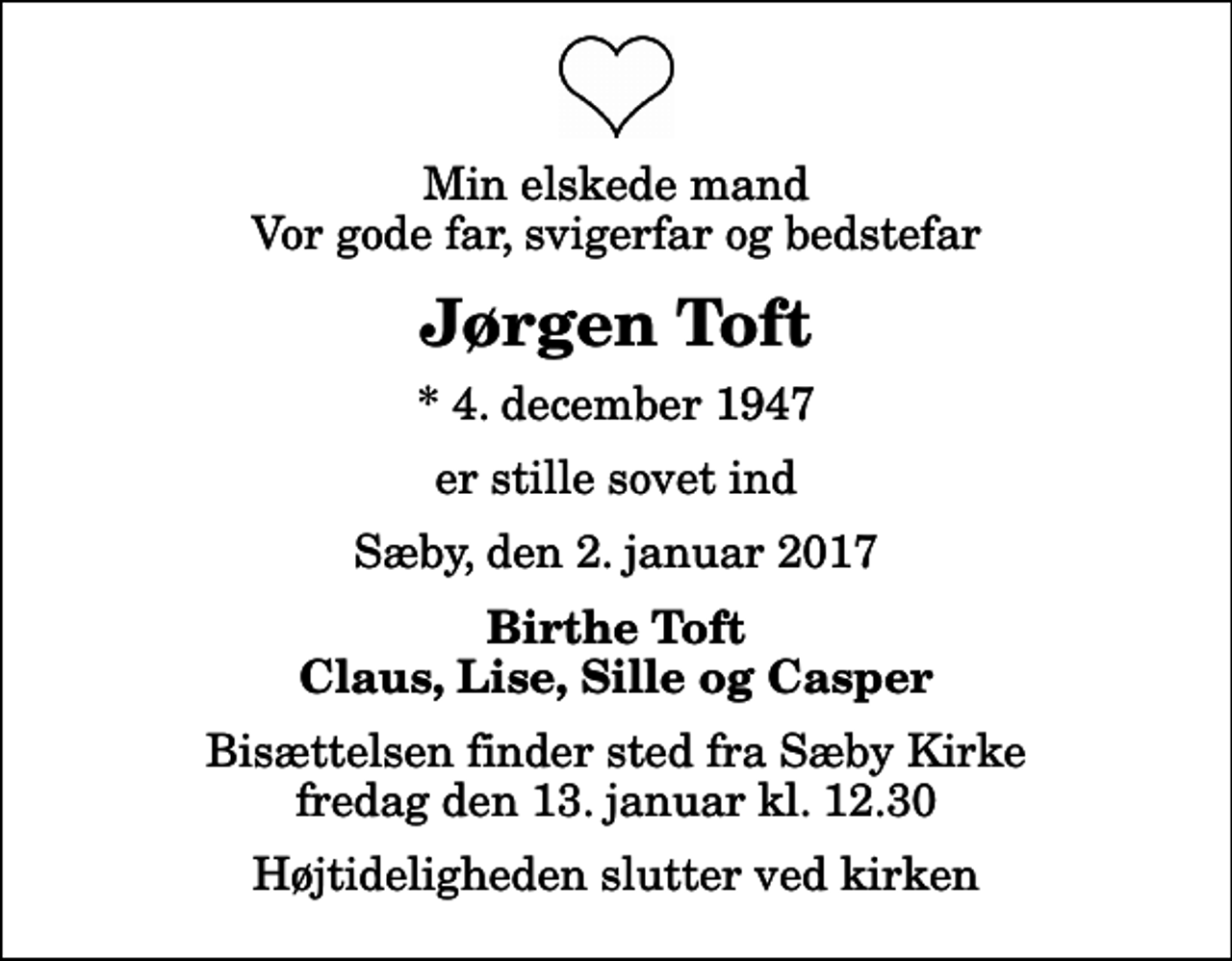 <p>Min elskede mand Vor gode far, svigerfar og bedstefar<br />Jørgen Toft<br />* 4. december 1947<br />er stille sovet ind<br />Sæby, den 2. januar 2017<br />Birthe Toft Claus, Lise, Sille og Casper<br />Bisættelsen finder sted fra Sæby Kirke fredag den 13. januar kl. 12.30 Højtideligheden slutter ved kirken</p>