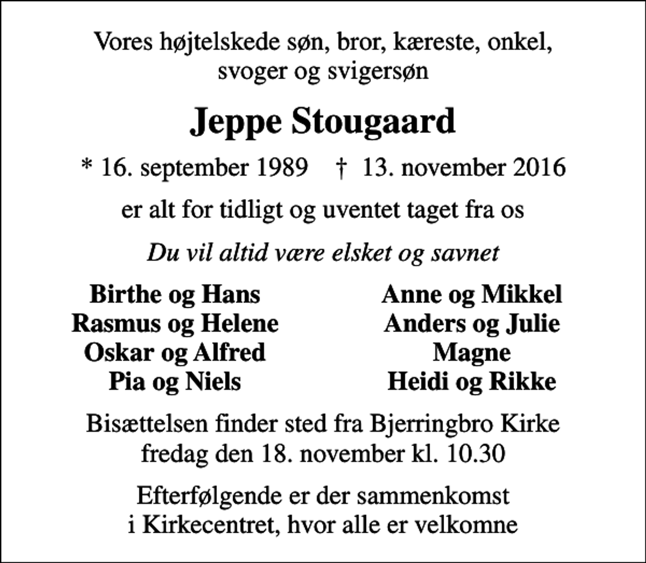 <p>Vores højtelskede søn, bror, kæreste, onkel, svoger og svigersøn<br />Jeppe Stougaard<br />* 16. september 1989 ✝ 13. november 2016<br />er alt for tidligt og uventet taget fra os<br />Du vil altid være elsket og savnet<br />Birthe og Hans<br />Anne og Mikkel<br />Rasmus og Helene<br />Anders og Julie<br />Oskar og Alfred<br />Magne<br />Pia og Niels<br />Heidi og Rikke<br />Bisættelsen finder sted fra Bjerringbro Kirke fredag den 18. november kl. 10.30<br />Efterfølgende er der sammenkomst i Kirkecentret, hvor alle er velkomne</p>