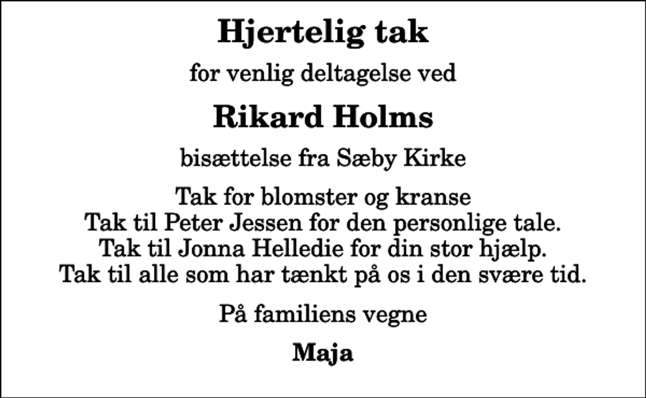 <p>Hjertelig tak<br />for venlig deltagelse ved<br />Rikard Holms<br />bisættelse fra Sæby Kirke<br />Tak for blomster og kranse Tak til Peter Jessen for den personlige tale. Tak til Jonna Helledie for din stor hjælp. Tak til alle som har tænkt på os i den svære tid.<br />På familiens vegne<br />Maja</p>