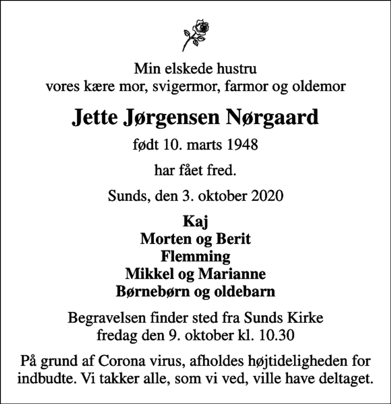 <p>Min elskede hustru vores kære mor, svigermor, farmor og oldemor<br />Jette Jørgensen Nørgaard<br />født 10. marts 1948<br />har fået fred.<br />Sunds, den 3. oktober 2020<br />Kaj Morten og Berit Flemming Mikkel og Marianne Børnebørn og oldebarn<br />Begravelsen finder sted fra Sunds Kirke fredag den 9. oktober kl. 10.30<br />På grund af Corona virus, afholdes højtideligheden for indbudte. Vi takker alle, som vi ved, ville have deltaget.</p>