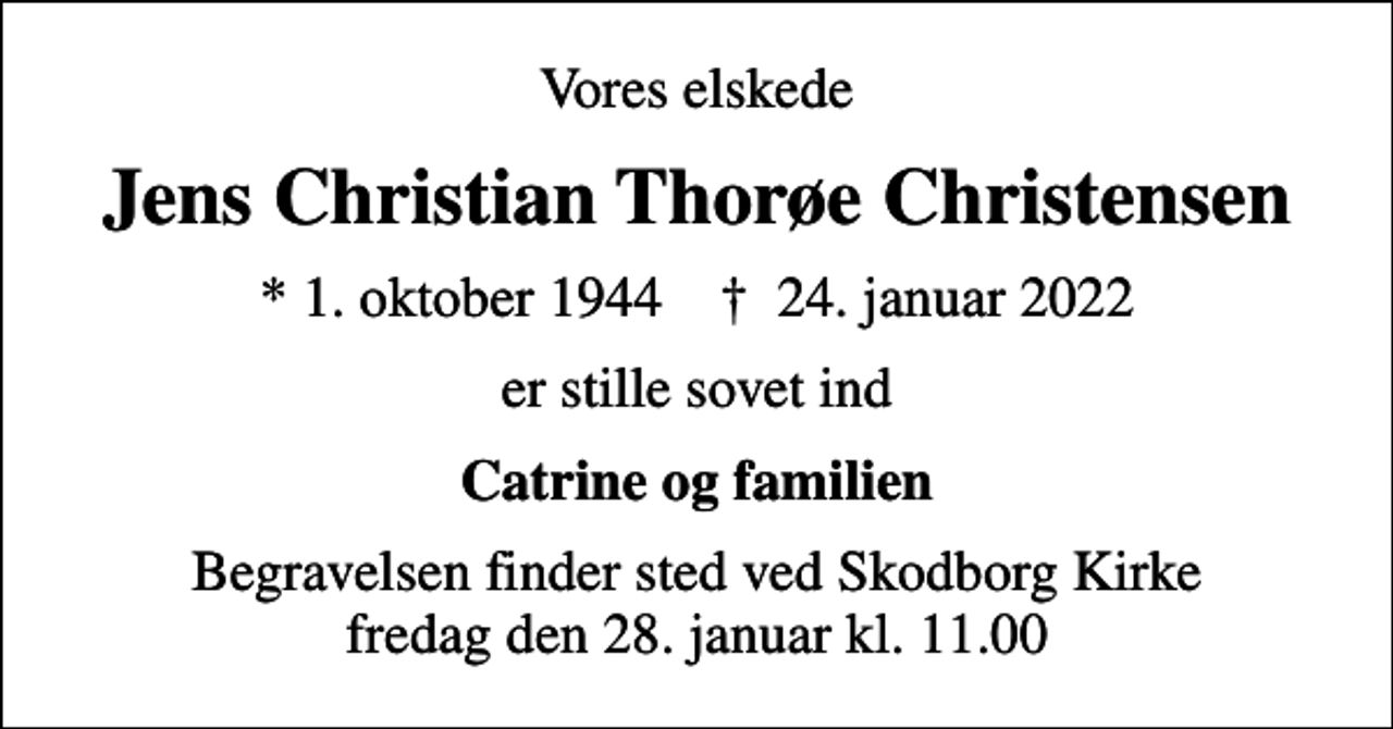 <p>Vores elskede<br />Jens Christian Thorøe Christensen<br />* 1. oktober 1944 ✝ 24. januar 2022<br />er stille sovet ind<br />Catrine og familien<br />Begravelsen finder sted ved Skodborg Kirke fredag den 28. januar kl. 11.00</p>