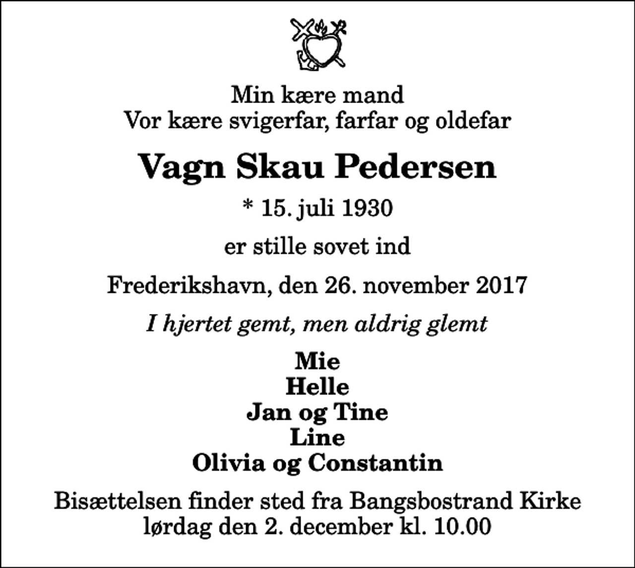 <p>Min kære mand Vor kære svigerfar, farfar og oldefar<br />Vagn Skau Pedersen<br />* 15. juli 1930<br />er stille sovet ind<br />Frederikshavn, den 26. november 2017<br />I hjertet gemt, men aldrig glemt<br />Mie Helle Jan og Tine Line Olivia og Constantin<br />Bisættelsen finder sted fra Bangsbostrand Kirke lørdag den 2. december kl. 10.00</p>