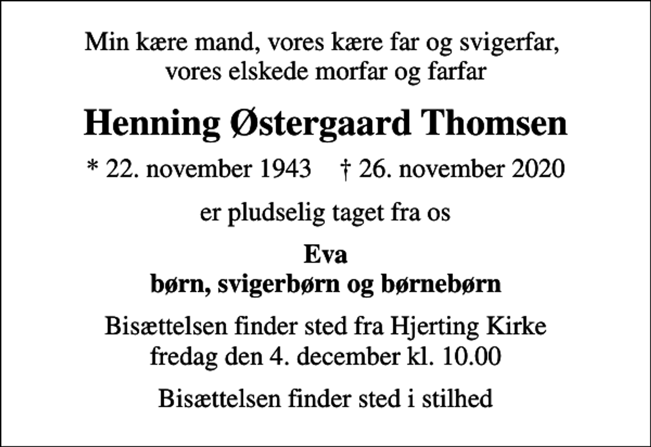 <p>Min kære mand, vores kære far og svigerfar, vores elskede morfar og farfar<br />Henning Østergaard Thomsen<br />* 22. november 1943 ✝ 26. november 2020<br />er pludselig taget fra os<br />Eva børn, svigerbørn og børnebørn<br />Bisættelsen finder sted fra Hjerting Kirke fredag den 4. december kl. 10.00<br />Bisættelsen finder sted i stilhed</p>