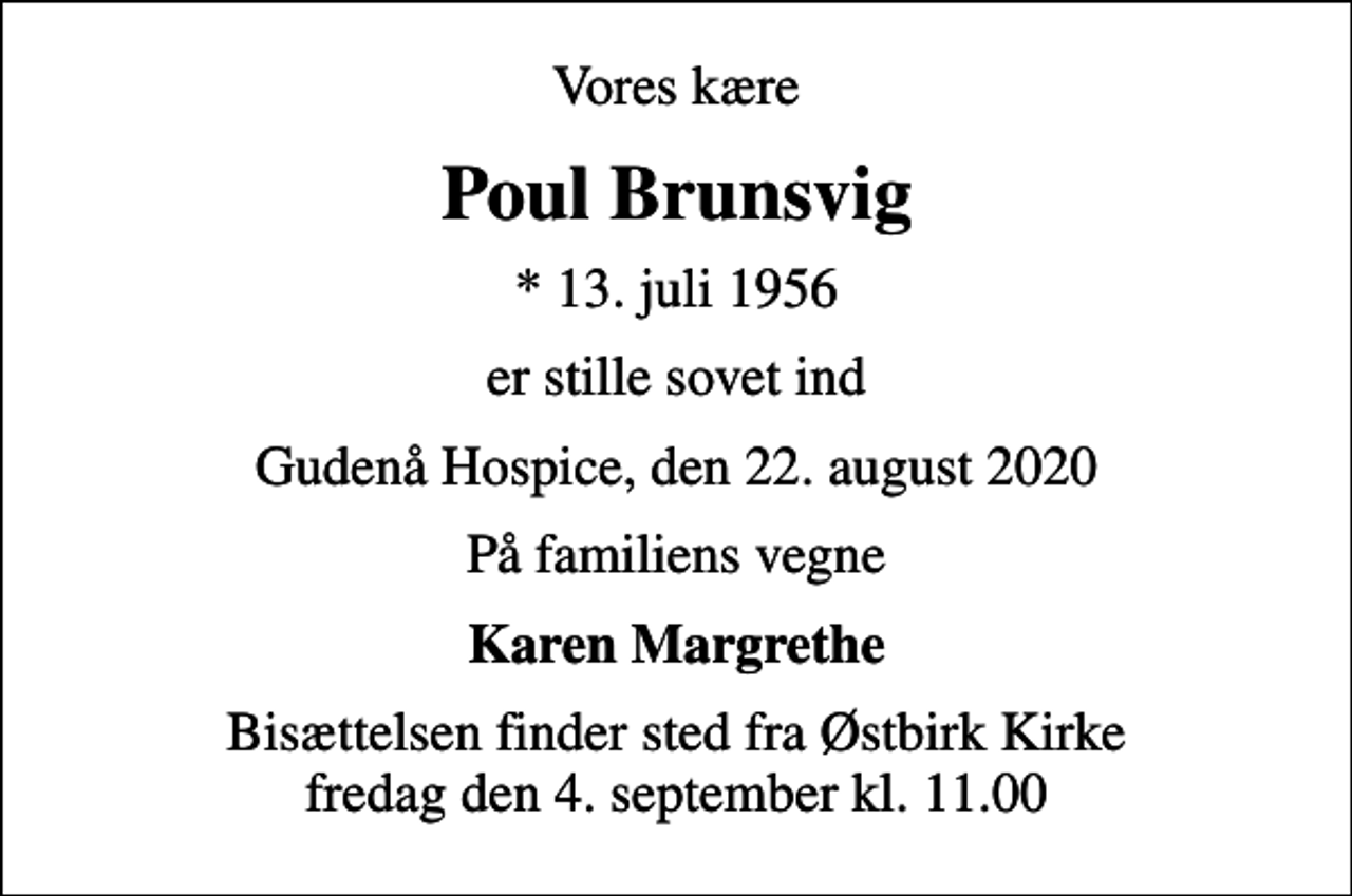 <p>Vores kære<br />Poul Brunsvig<br />* 13. juli 1956<br />er stille sovet ind<br />Gudenå Hospice, den 22. august 2020<br />På familiens vegne<br />Karen Margrethe<br />Bisættelsen finder sted fra Østbirk Kirke fredag den 4. september kl. 11.00</p>