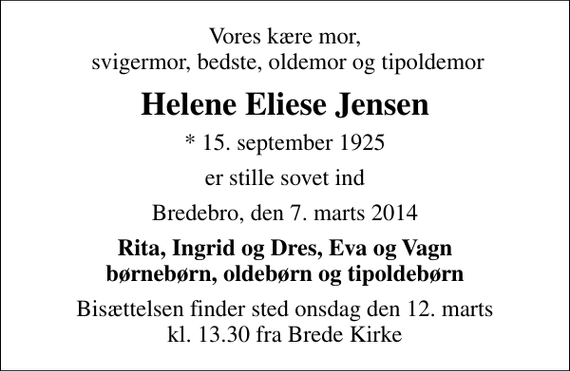 <p>Vores kære mor, svigermor, bedste, oldemor og tipoldemor<br />Helene Eliese Jensen<br />* 15. september 1925<br />er stille sovet ind<br />Bredebro, den 7. marts 2014<br />Rita, Ingrid og Dres, Eva og Vagn børnebørn, oldebørn og tipoldebørn<br />Bisættelsen finder sted onsdag den 12. marts kl. 13.30 fra Brede Kirke</p>