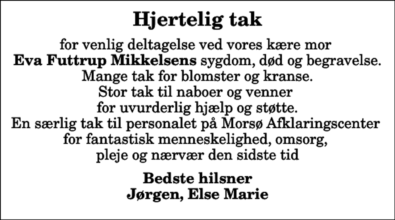 <p>Hjertelig tak<br />for venlig deltagelse ved vores kære mor <em> Eva Futtrup Mikkelsens</em> sygdom, død og begravelse. Mange tak for blomster og kranse. Stor tak til naboer og venner for uvurderlig hjælp og støtte. En særlig tak til personalet på Morsø Afklaringscenter for fantastisk menneskelighed, omsorg, pleje og nærvær den sidste tid<br />Bedste hilsner Jørgen, Else Marie</p>