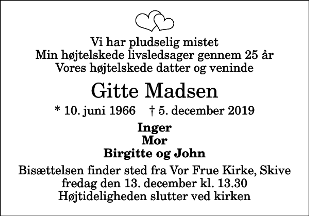 <p>Vi har pludselig mistet Min højtelskede livsledsager gennem 25 år Vores højtelskede datter og veninde<br />Gitte Madsen<br />* 10. juni 1966 ✝ 5. december 2019<br />Inger Mor Birgitte og John<br />Bisættelsen finder sted fra Vor Frue Kirke, Skive fredag den 13. december kl. 13.30 Højtideligheden slutter ved kirken</p>