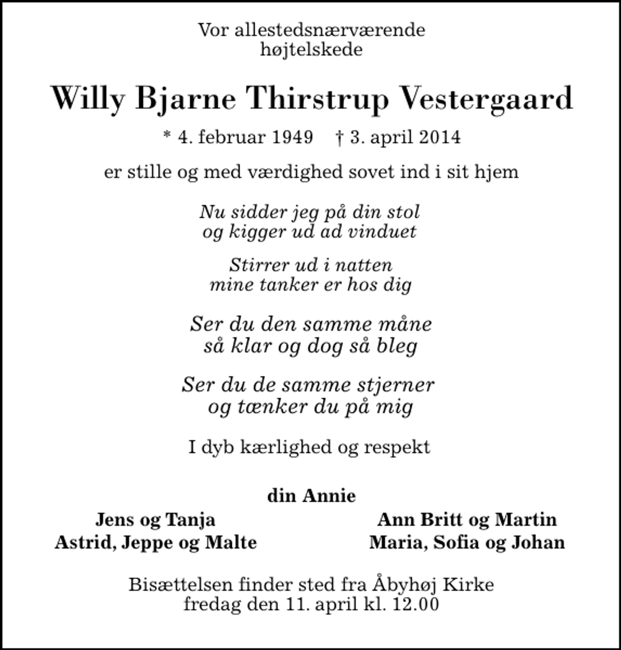 <p>Vor allestedsnærværende højtelskede<br />Willy Bjarne Thirstrup Vestergaard<br />* 4. februar 1949 ✝ 3. april 2014<br />er stille og med værdighed sovet ind i sit hjem<br />Nu sidder jeg på din stol og kigger ud ad vinduet Stirrer ud i natten mine tanker er hos dig Ser du den samme måne så klar og dog så bleg Ser du de samme stjerner og tænker du på mig<br />I dyb kærlighed og respekt<br />din Annie<br />Jens og Tanja<br />Ann Britt og Martin<br />Astrid, Jeppe og Malte<br />Maria, Sofia og Johan<br />Bisættelsen finder sted fra Åbyhøj Kirke fredag den 11. april kl. 12.00</p>