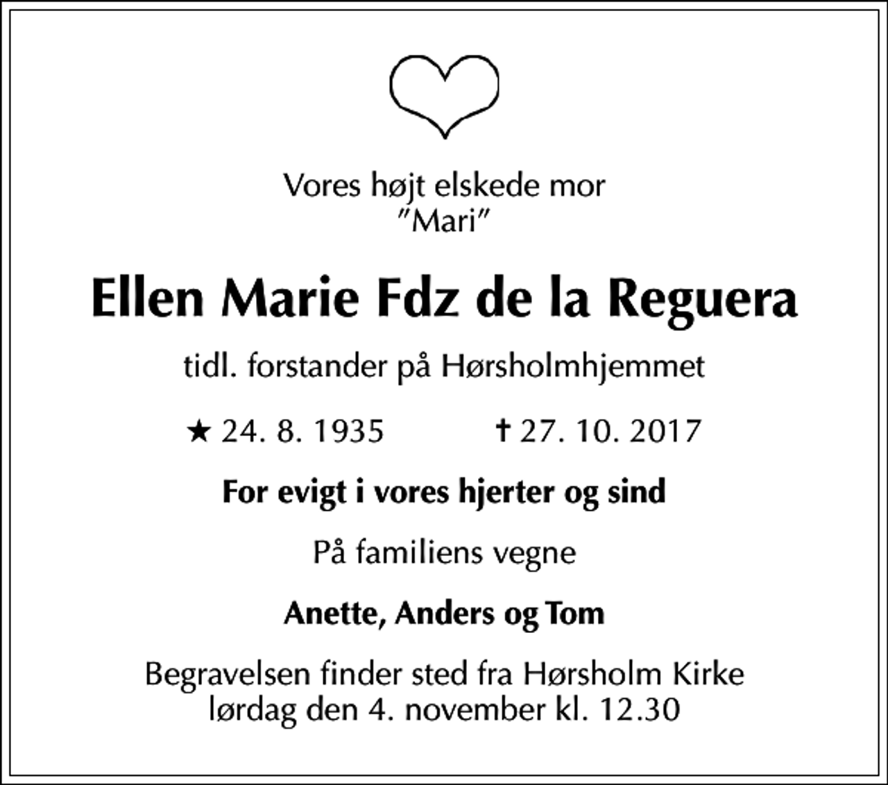 <p>Vores højt elskede mor Mari<br />Ellen Marie Fdz de la Reguera<br />tidl. forstander på Hørsholmhjemmet<br />* 24.8.1935 ✝ 27.10.2017<br />For evigt i vores hjerter og sind<br />På familiens vegne<br />Anette, Anders og Tom<br />Begravelsen finder sted fra Hørsholm Kirke lørdag den 4. november kl. 12.30</p>