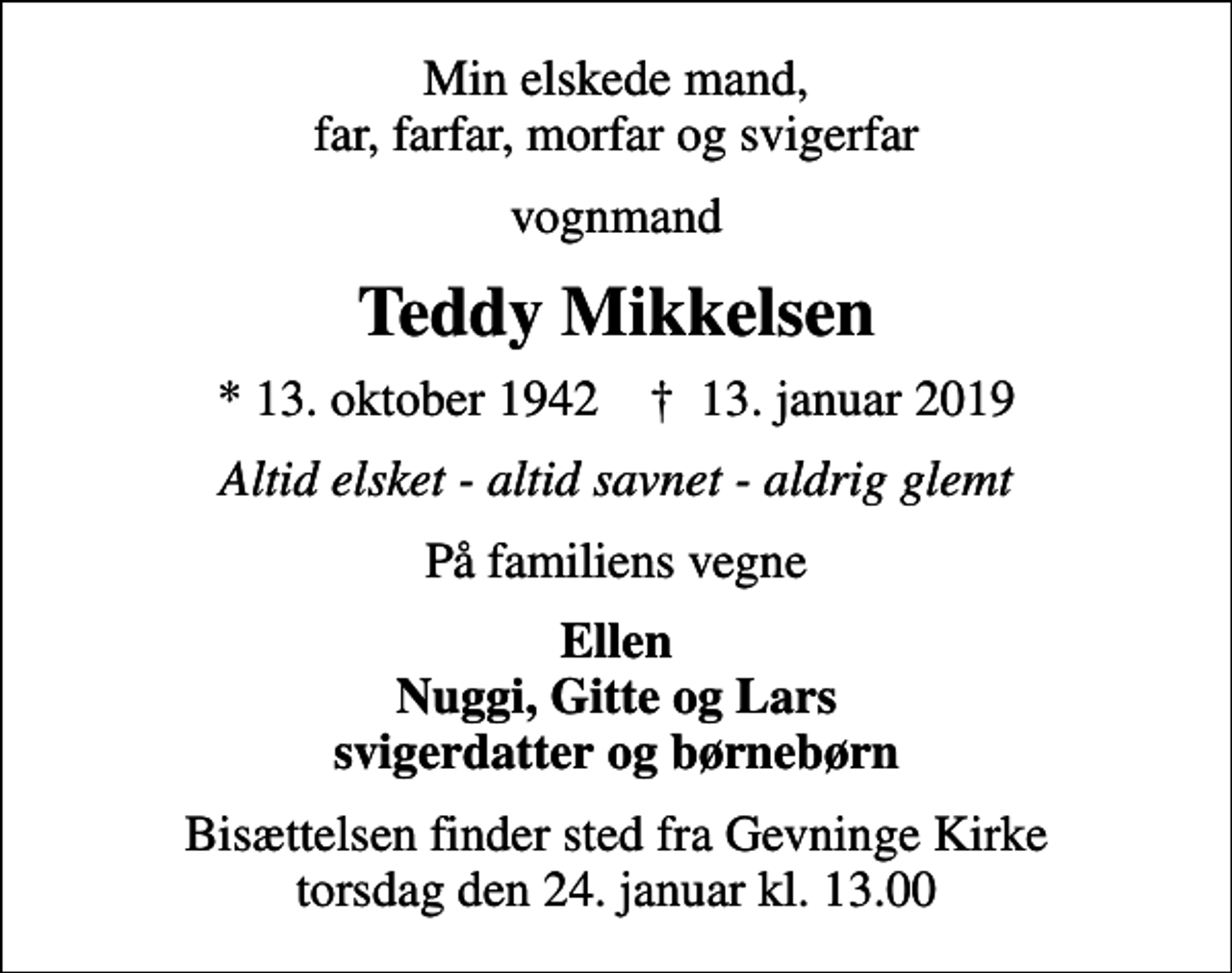 <p>Min elskede mand, far, farfar, morfar og svigerfar<br />vognmand<br />Teddy Mikkelsen<br />* 13. oktober 1942 ✝ 13. januar 2019<br />Altid elsket - altid savnet - aldrig glemt<br />På familiens vegne<br />Ellen Nuggi, Gitte og Lars svigerdatter og børnebørn<br />Bisættelsen finder sted fra Gevninge Kirke torsdag den 24. januar kl. 13.00</p>