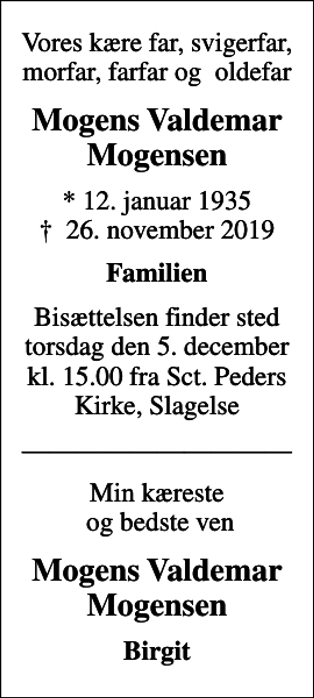 <p>Vores kære far, svigerfar, morfar, farfar og oldefar<br />Mogens Valdemar Mogensen<br />* 12. januar 1935<br />✝ 26. november 2019<br />Familien<br />Bisættelsen finder sted torsdag den 5. december kl. 15.00 fra Sct. Peders Kirke, Slagelse<br />Min kæreste og bedste ven<br />Mogens Valdemar Mogensen<br />Birgit</p>