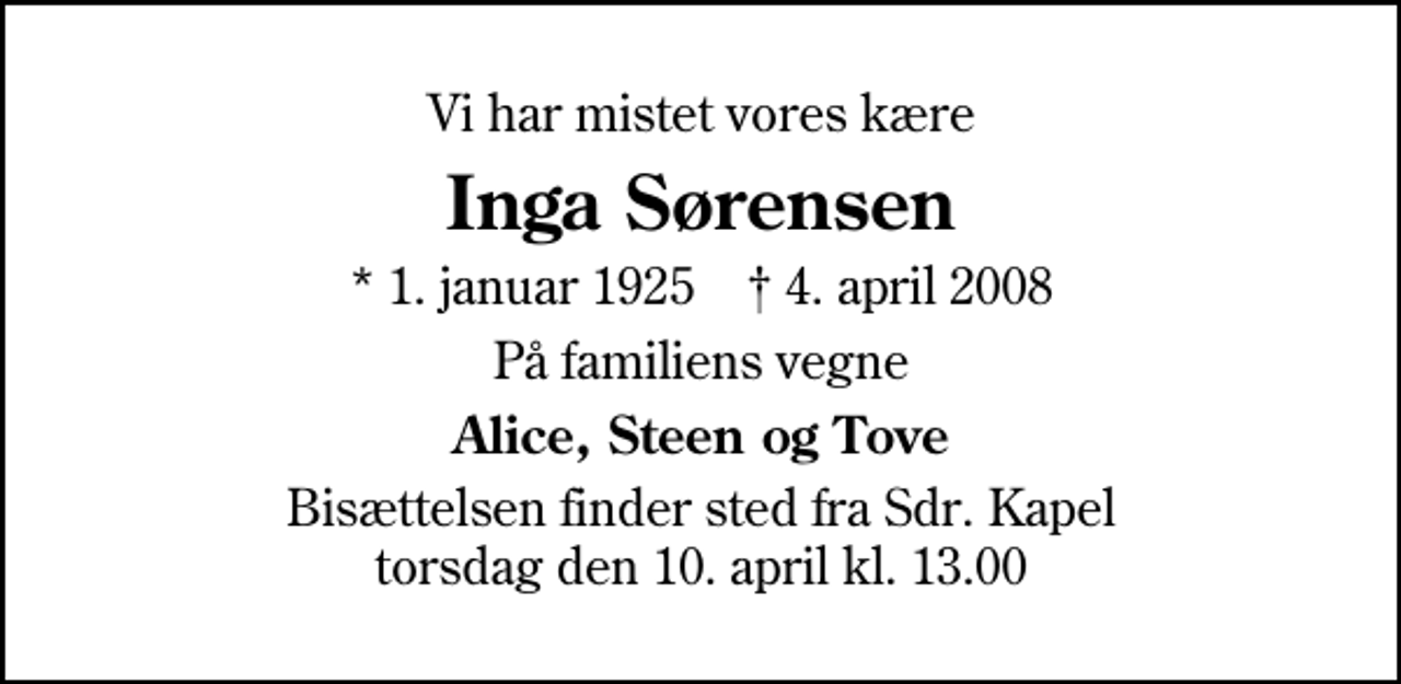 <p>Vi har mistet vores kære<br />Inga Sørensen<br />* 1. januar 1925 ✝ 4. april 2008<br />På familiens vegne<br />Alice, Steen og Tove<br />Bisættelsen finder sted fra Sdr. Kapel torsdag den 10. april kl. 13.00</p>