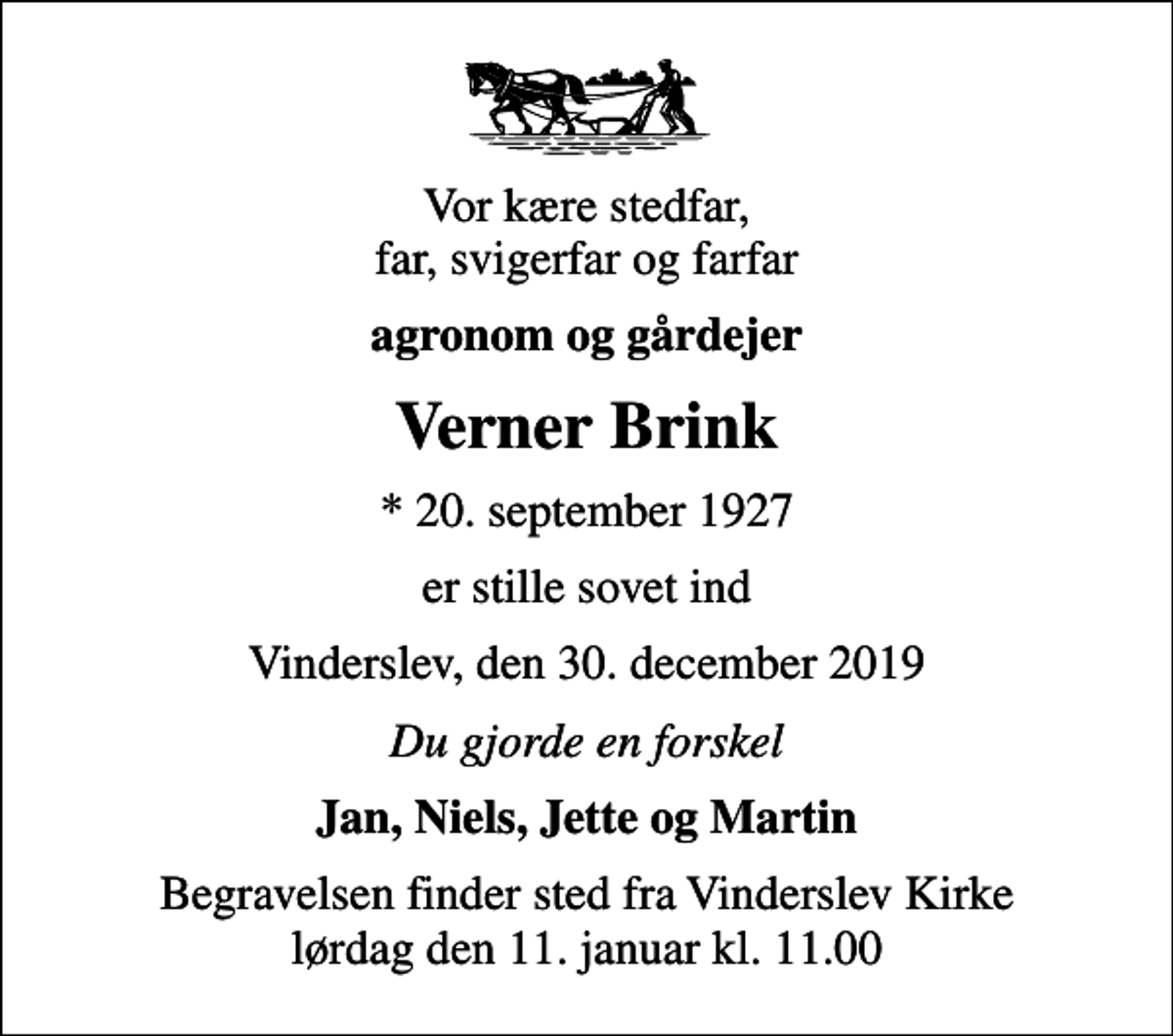 <p>Vor kære stedfar, far, svigerfar og farfar<br />agronom og gårdejer<br />Verner Brink<br />* 20. september 1927<br />er stille sovet ind<br />Vinderslev, den 30. december 2019<br />Du gjorde en forskel<br />Jan, Niels, Jette og Martin<br />Begravelsen finder sted fra Vinderslev Kirke lørdag den 11. januar kl. 11.00</p>