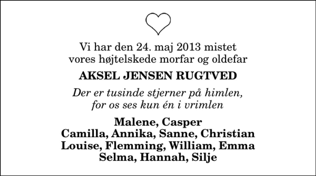 <p>Vi har den 24. maj 2013 mistet vores højtelskede morfar og oldefar<br />Aksel Jensen Rugtved<br />Der er tusinde stjerner på himlen, for os ses kun én i vrimlen<br />Malene, Casper Camilla, Annika, Sanne, Christian Louise, Flemming, William, Emma Selma, Hannah, Silje</p>
