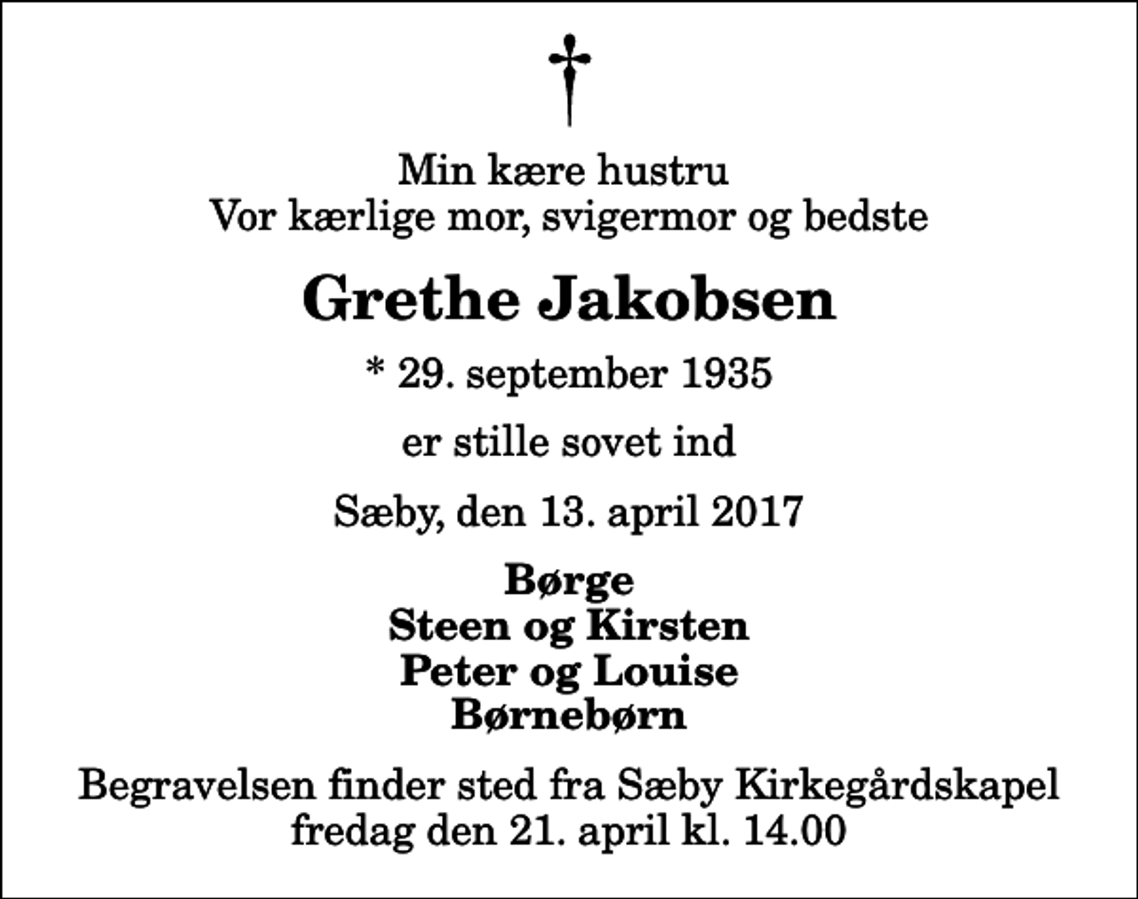 <p>Min kære hustru Vor kærlige mor, svigermor og bedste<br />Grethe Jakobsen<br />* 29. september 1935<br />er stille sovet ind<br />Sæby, den 13. april 2017<br />Børge Steen og Kirsten Peter og Louise Børnebørn<br />Begravelsen finder sted fra Sæby Kirkegårdskapel fredag den 21. april kl. 14.00</p>