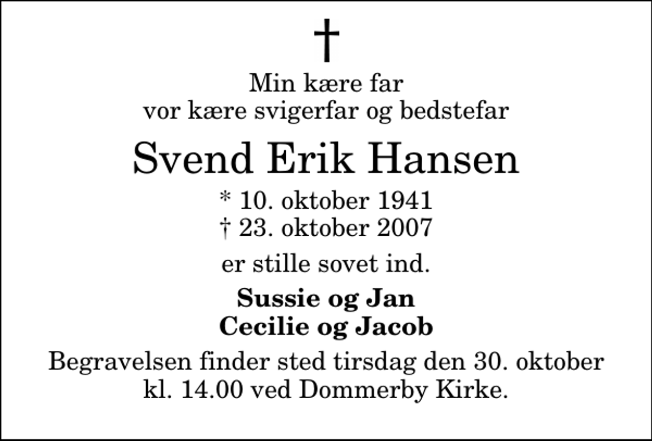 <p>Min kære far vor kære svigerfar og bedstefar<br />Svend Erik Hansen<br />* 10. oktober 1941<br />✝ 23. oktober 2007<br />er stille sovet ind.<br />Sussie og Jan Cecilie og Jacob<br />Begravelsen finder sted tirsdag den 30. oktober kl. 14.00 ved Dommerby Kirke</p>