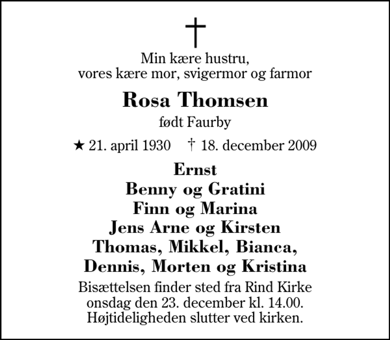 <p>Min kære hustru, vores kære mor, svigermor og farmor<br />Rosa Thomsen<br />født Faurby<br />* 21. april 1930 ✝ 18. december 2009<br />Ernst Benny og Gratini Finn og Marina Jens Arne og Kirsten Thomas, Mikkel, Bianca, Dennis, Morten og Kristina<br />Bisættelsen finder sted fra Rind Kirke onsdag den 23. december kl. 14.00 Højtideligheden slutter ved kirken.</p>