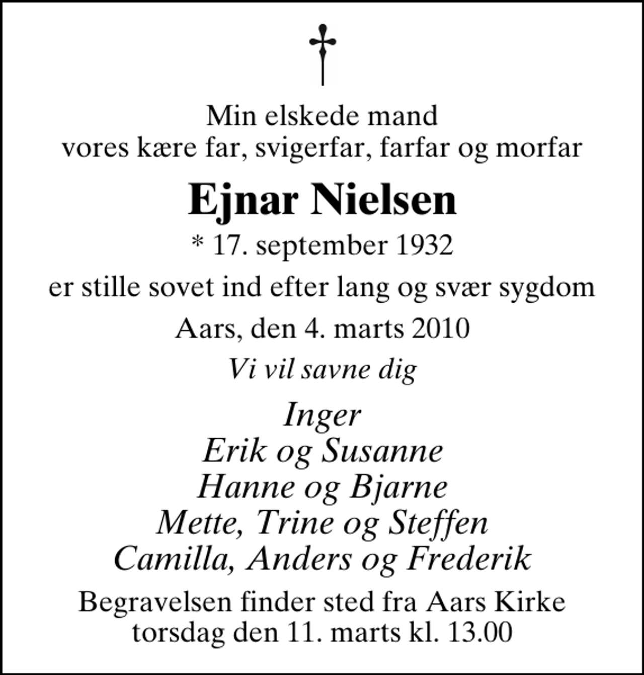 <p>Min elskede mand vores kære far, svigerfar, farfar og morfar<br />Ejnar Nielsen<br />* 17. september 1932<br />er stille sovet ind efter lang og svær sygdom<br />Aars, den 4. marts 2010<br />Vi vil savne dig<br />Inger Erik og Susanne Hanne og Bjarne Mette, Trine og Steffen Camilla, Anders og Frederik<br />Begravelsen finder sted fra Aars Kirke torsdag den 11. marts kl. 13.00</p>