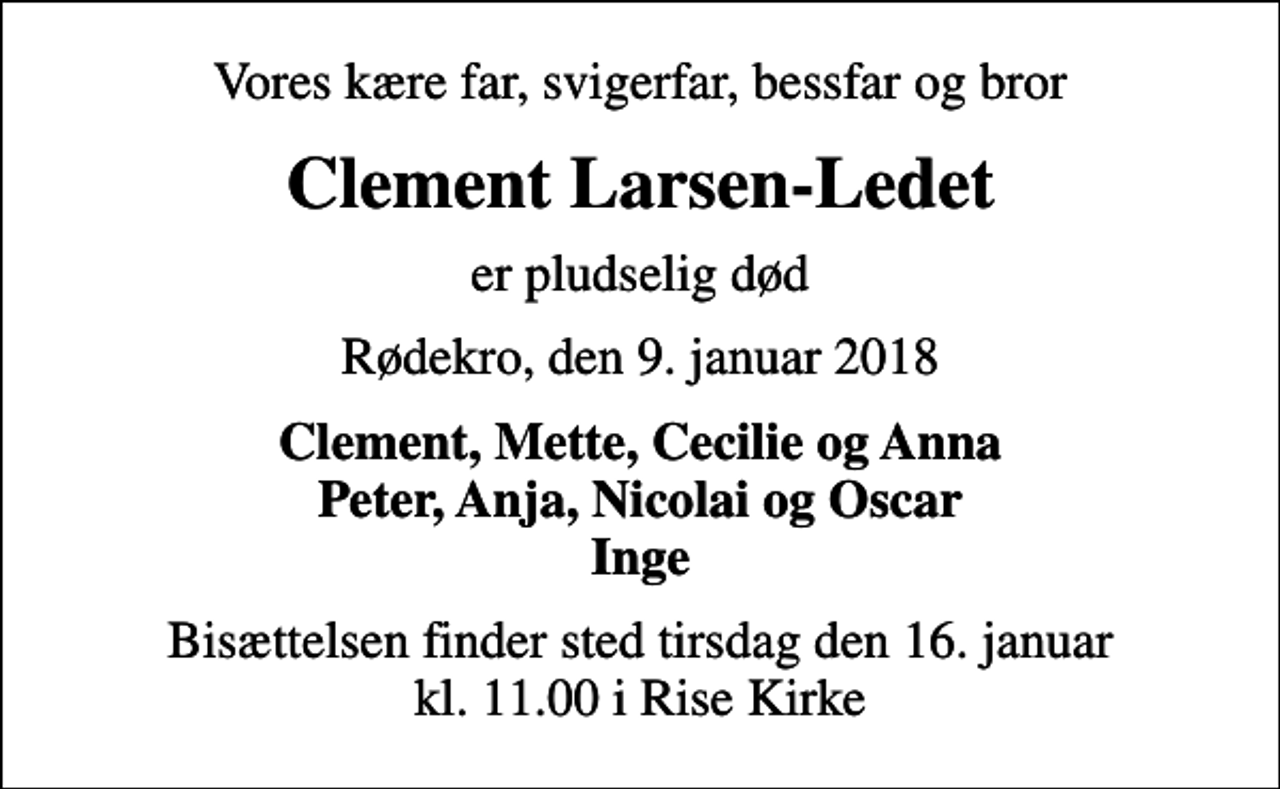 <p>Vores kære far, svigerfar, bessfar og bror<br />Clement Larsen-Ledet<br />er pludselig død<br />Rødekro, den 9. januar 2018<br />Clement, Mette, Cecilie og Anna Peter, Anja, Nicolai og Oscar Inge<br />Bisættelsen finder sted tirsdag den 16. januar kl. 11.00 i Rise Kirke</p>