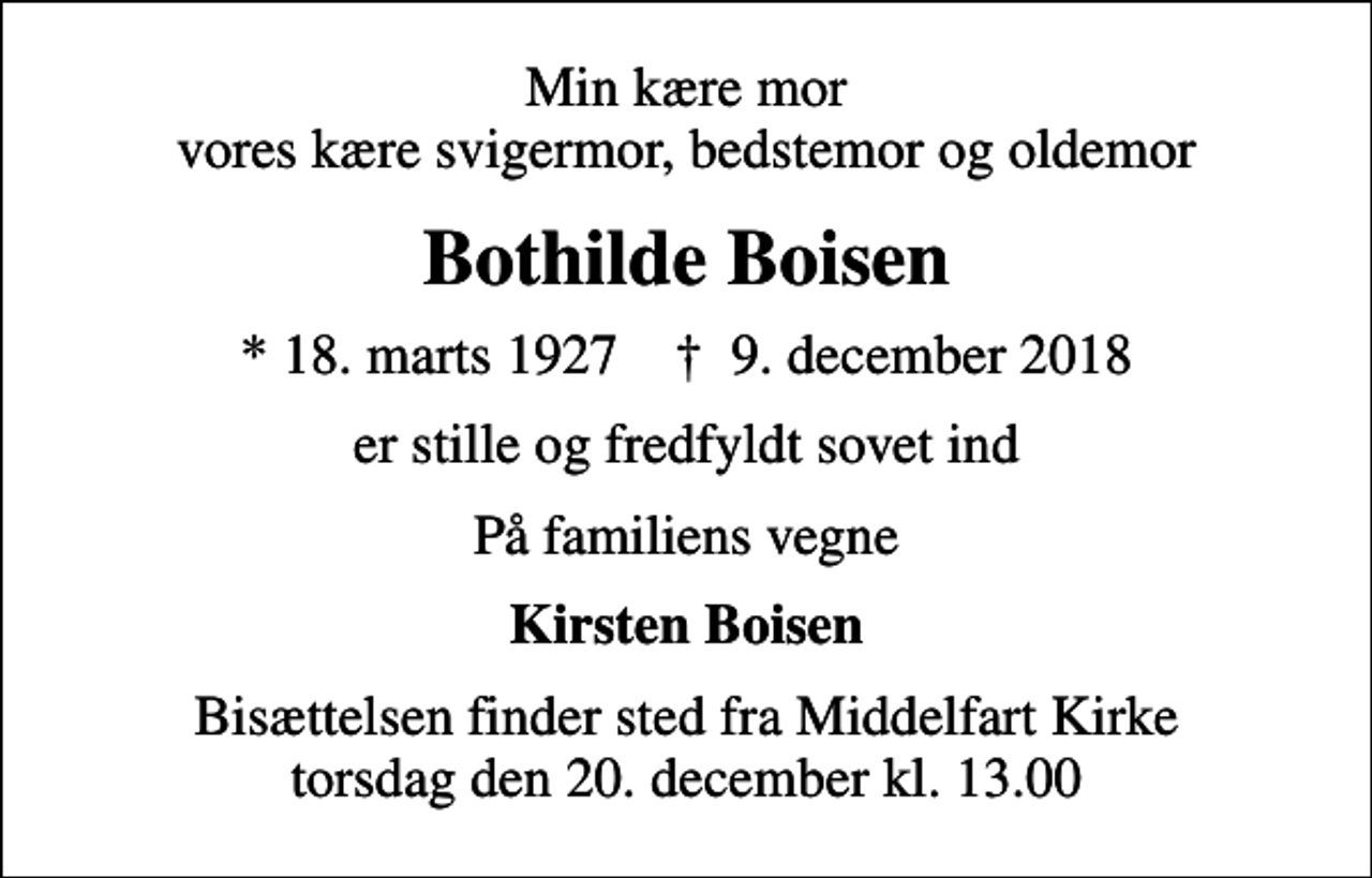 <p>Min kære mor vores kære svigermor, bedstemor og oldemor<br />Bothilde Boisen<br />* 18. marts 1927 ✝ 9. december 2018<br />er stille og fredfyldt sovet ind<br />På familiens vegne<br />Kirsten Boisen<br />Bisættelsen finder sted fra Middelfart Kirke torsdag den 20. december kl. 13.00</p>