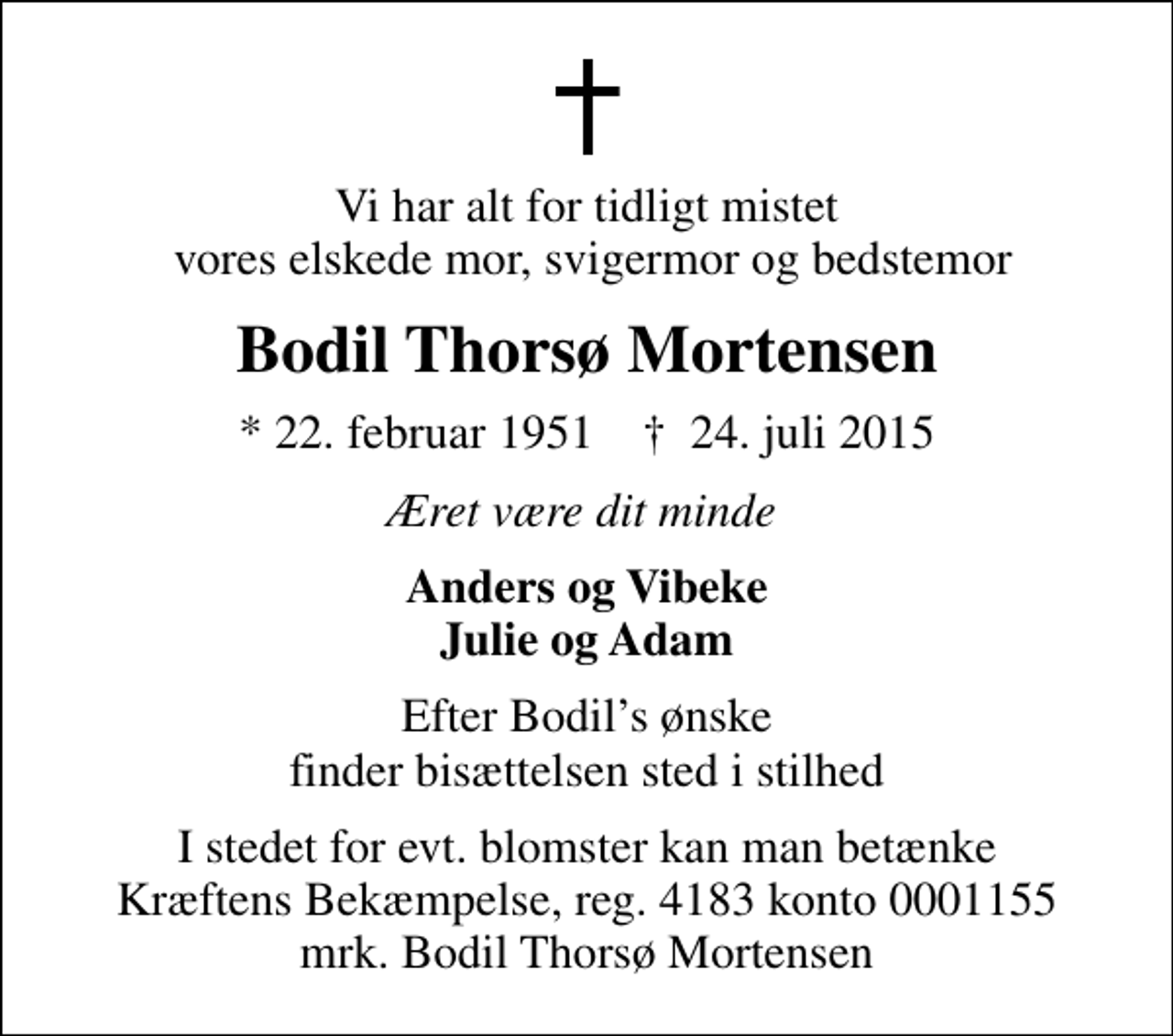 <p>Vi har alt for tidligt mistet vores elskede mor, svigermor og bedstemor<br />Bodil Thorsø Mortensen<br />* 22. februar 1951 ✝ 24. juli 2015<br />Æret være dit minde<br />Anders og Vibeke Julie og Adam<br />Efter Bodils ønske finder bisættelsen sted i stilhed<br />I stedet for evt. blomster kan man betænke<br />Kræftens Bekæmpelse reg.4183konto0001155mrk. Bodil Thorsø<br />Mortensen</p>