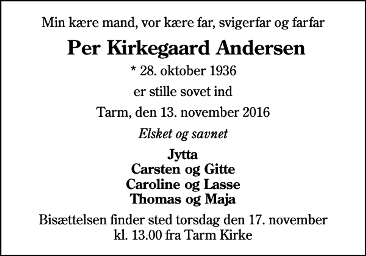 <p>Min kære mand, vor kære far, svigerfar og farfar<br />Per Kirkegaard Andersen<br />* 28. oktober 1936<br />er stille sovet ind<br />Tarm, den 13. november 2016<br />Elsket og savnet<br />Jytta Carsten og Gitte Caroline og Lasse Thomas og Maja<br />Bisættelsen finder sted torsdag den 17. november kl. 13.00 fra Tarm Kirke</p>