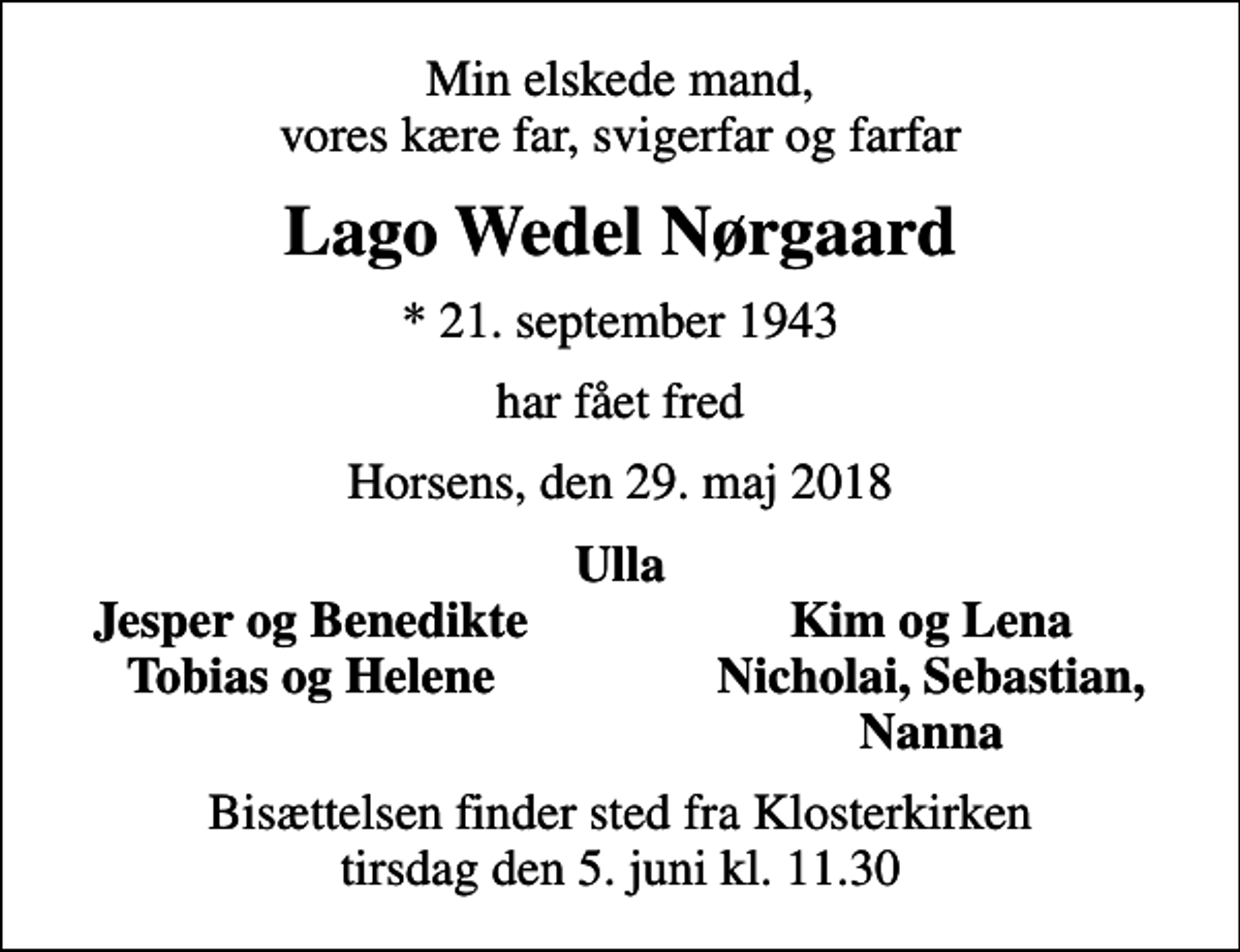 <p>Min elskede mand, vores kære far, svigerfar og farfar<br />Lago Wedel Nørgaard<br />* 21. september 1943<br />har fået fred<br />Horsens, den 29. maj 2018<br />Ulla<br />Jesper og Benedikte<br />Kim og Lena<br />Tobias og Helene<br />Nicholai, Sebastian,<br />Nanna<br />Bisættelsen finder sted fra Klosterkirken tirsdag den 5. juni kl. 11.30</p>