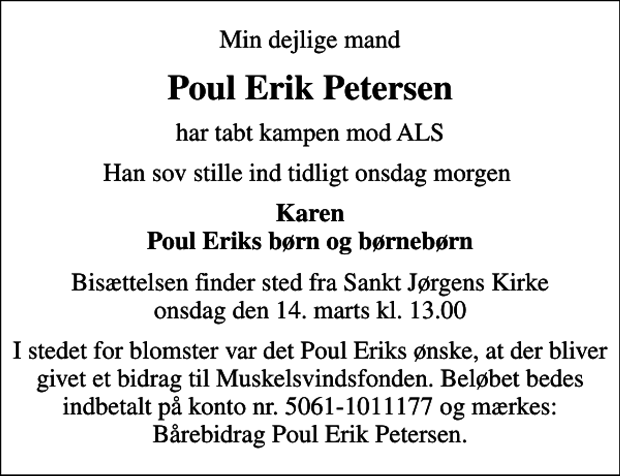 <p>Min dejlige mand<br />Poul Erik Petersen<br />har tabt kampen mod ALS<br />Han sov stille ind tidligt onsdag morgen<br />Karen Poul Eriks børn og børnebørn<br />Bisættelsen finder sted fra Sankt Jørgens Kirke onsdag den 14. marts kl. 13.00<br />I stedet for blomster var det Poul Eriks ønske, at der bliver givet et bidrag til Muskelsvindsfonden. Beløbet bedes indbetalt på konto nr. 5061-1011177 og mærkes: Bårebidrag Poul Erik Petersen.</p>