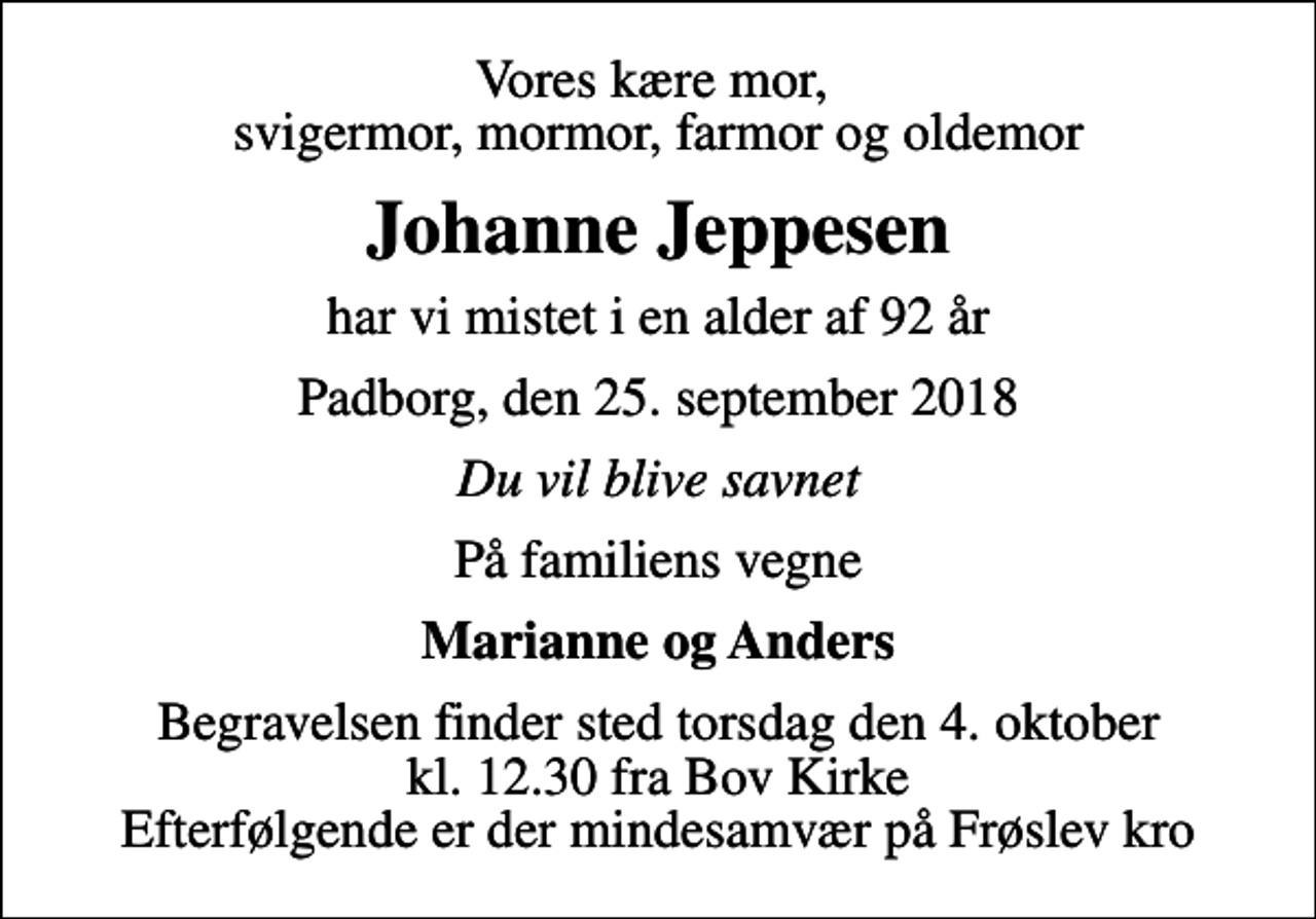 <p>Vores kære mor, svigermor, mormor, farmor og oldemor<br />Johanne Jeppesen<br />har vi mistet i en alder af 92 år<br />Padborg, den 25. september 2018<br />Du vil blive savnet<br />På familiens vegne<br />Marianne og Anders<br />Begravelsen finder sted torsdag den 4. oktober kl. 12.30 fra Bov Kirke Efterfølgende er der mindesamvær på Frøslev kro</p>