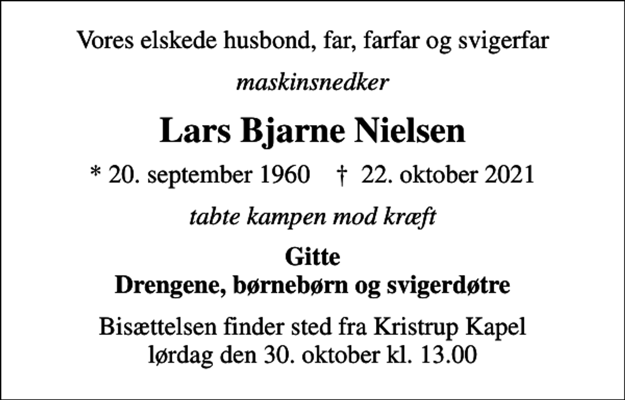 <p>Vores elskede husbond, far, farfar og svigerfar<br />maskinsnedker<br />Lars Bjarne Nielsen<br />* 20. september 1960 ✝ 22. oktober 2021<br />tabte kampen mod kræft<br />Gitte Drengene, børnebørn og svigerdøtre<br />Bisættelsen finder sted fra Kristrup Kapel lørdag den 30. oktober kl. 13.00</p>