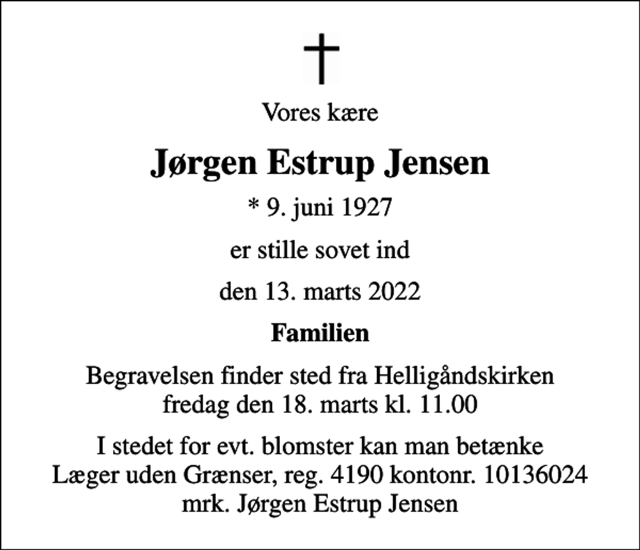 <p>Vores kære<br />Jørgen Estrup Jensen<br />* 9. juni 1927<br />er stille sovet ind<br />den 13. marts 2022<br />Familien<br />Begravelsen finder sted fra Helligåndskirken fredag den 18. marts kl. 11.00<br />I stedet for evt. blomster kan man betænke<br />Læger uden Grænser reg.4190kontonr.10136024mrk. Jørgen Estrup<br />Jensen</p>