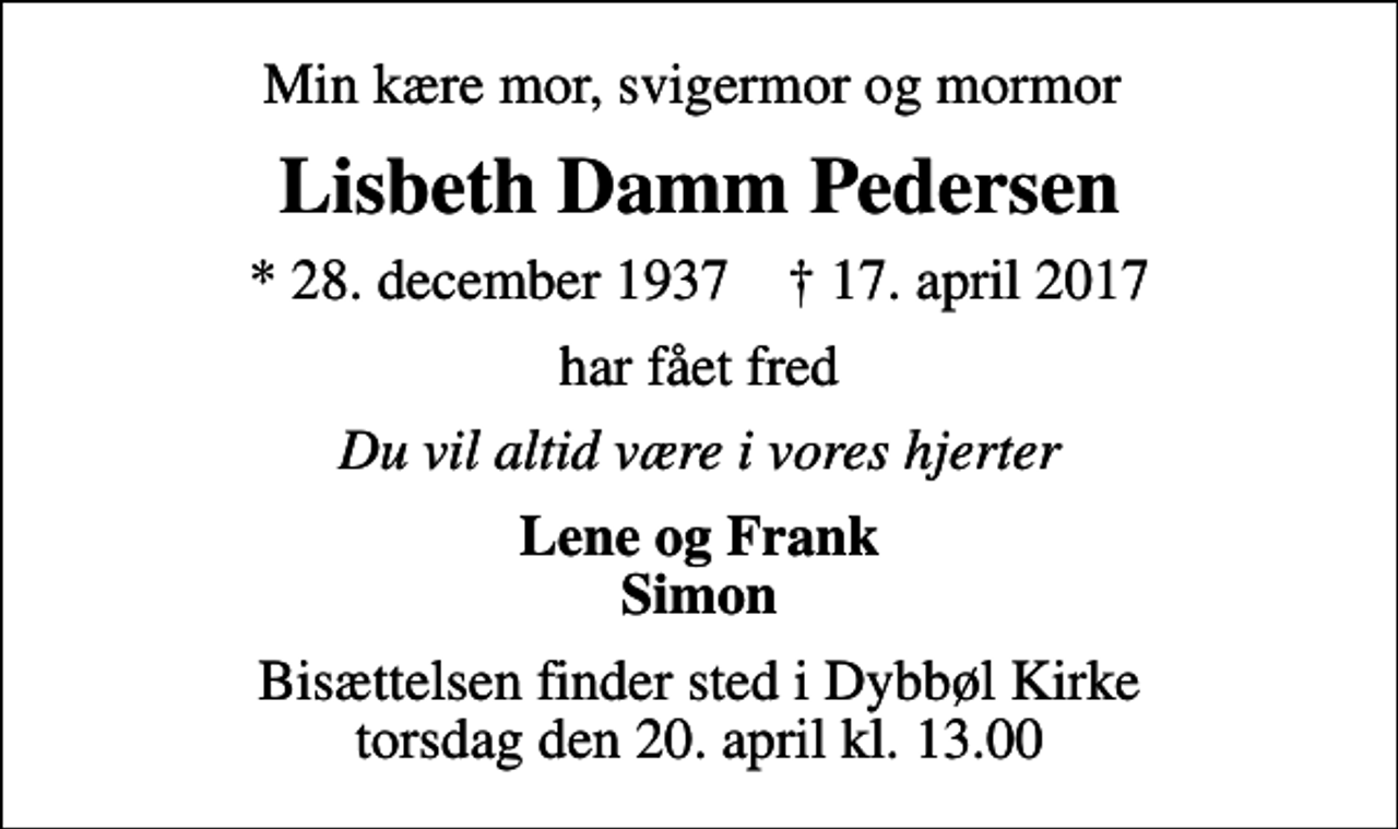 <p>Min kære mor, svigermor og mormor<br />Lisbeth Damm Pedersen<br />* 28. december 1937 ✝ 17. april 2017<br />har fået fred<br />Du vil altid være i vores hjerter<br />Lene og Frank Simon<br />Bisættelsen finder sted i Dybbøl Kirke torsdag den 20. april kl. 13.00</p>