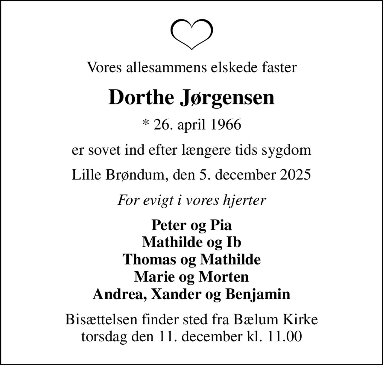 Vores allesammens elskede faster
Dorthe Jørgensen
* 26. april 1966
er sovet ind efter længere tids sygdom
Lille Brøndum, den 5. december 2025
For evigt i vores hjerter
Peter og Pia Mathilde og Ib Thomas og Mathilde Marie og Morten Andrea, Xander og Benjamin
Bisættelsen finder sted fra Bælum Kirke  torsdag den 11. december kl. 11.00