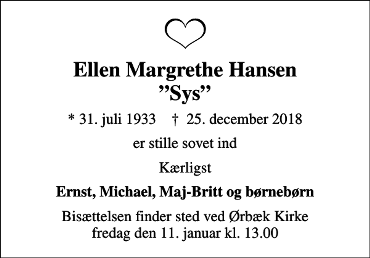 <p>Ellen Margrethe Hansen Sys<br />* 31. juli 1933 ✝ 25. december 2018<br />er stille sovet ind<br />Kærligst<br />Ernst, Michael, Maj-Britt og børnebørn<br />Bisættelsen finder sted ved Ørbæk Kirke fredag den 11. januar kl. 13.00</p>