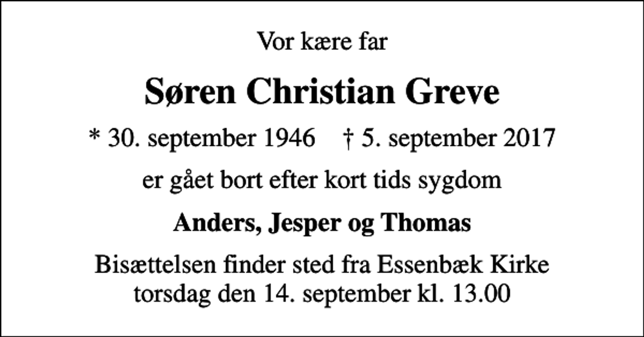 <p>Vor kære far<br />Søren Christian Greve<br />* 30. september 1946 ✝ 5. september 2017<br />er gået bort efter kort tids sygdom<br />Anders, Jesper og Thomas<br />Bisættelsen finder sted fra Essenbæk Kirke torsdag den 14. september kl. 13.00</p>