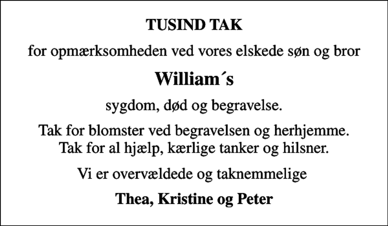 <p>TUSIND TAK<br />for opmærksomheden ved vores elskede søn og bror<br />William´s<br />sygdom, død og begravelse.<br />Tak for blomster ved begravelsen og herhjemme. Tak for al hjælp, kærlige tanker og hilsner.<br />Vi er overvældede og taknemmelige<br />Thea, Kristine og Peter</p>