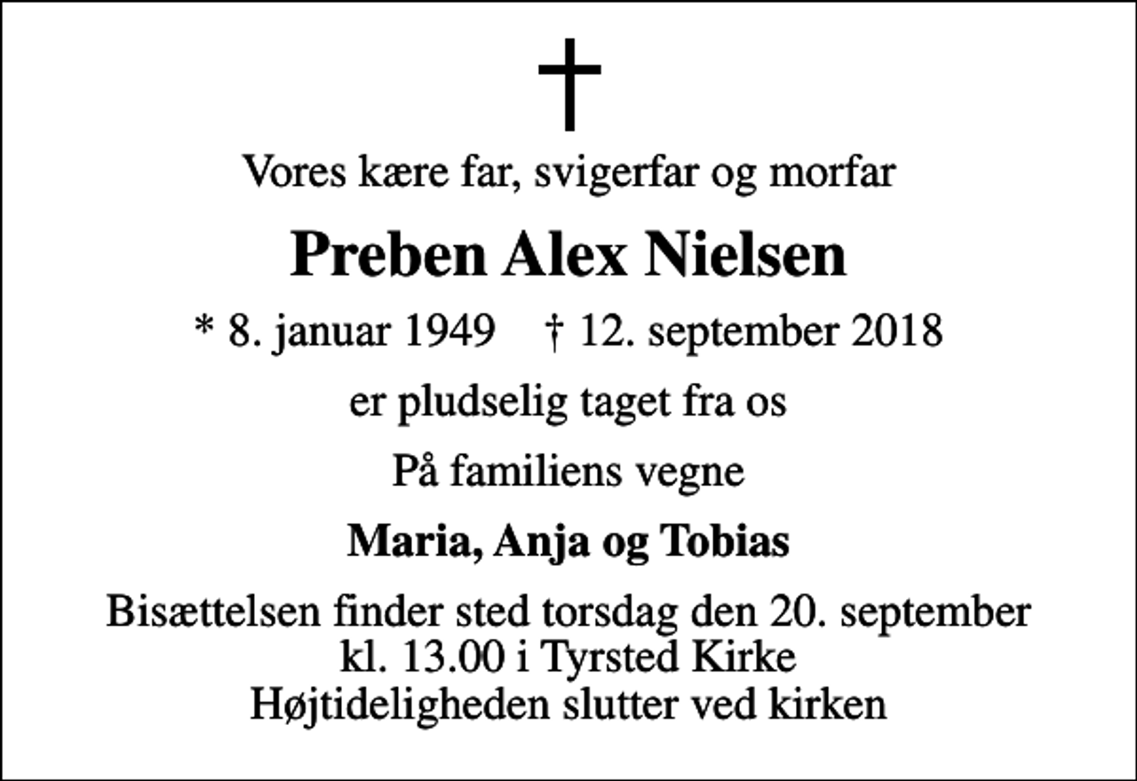 <p>Vores kære far, svigerfar og morfar<br />Preben Alex Nielsen<br />* 8. januar 1949 ✝ 12. september 2018<br />er pludselig taget fra os<br />På familiens vegne<br />Maria, Anja og Tobias<br />Bisættelsen finder sted torsdag den 20. september kl. 13.00 i Tyrsted Kirke Højtideligheden slutter ved kirken</p>