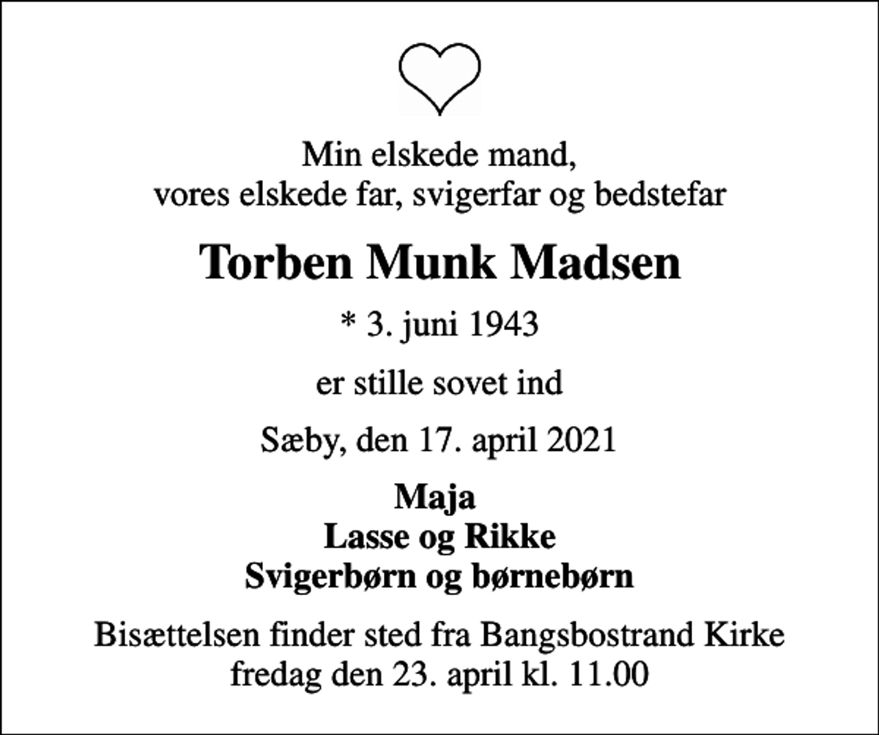 <p>Min elskede mand, vores elskede far, svigerfar og bedstefar<br />Torben Munk Madsen<br />* 3. juni 1943<br />er stille sovet ind<br />Sæby, den 17. april 2021<br />Maja Lasse og Rikke Svigerbørn og børnebørn<br />Bisættelsen finder sted fra Bangsbostrand Kirke fredag den 23. april kl. 11.00</p>