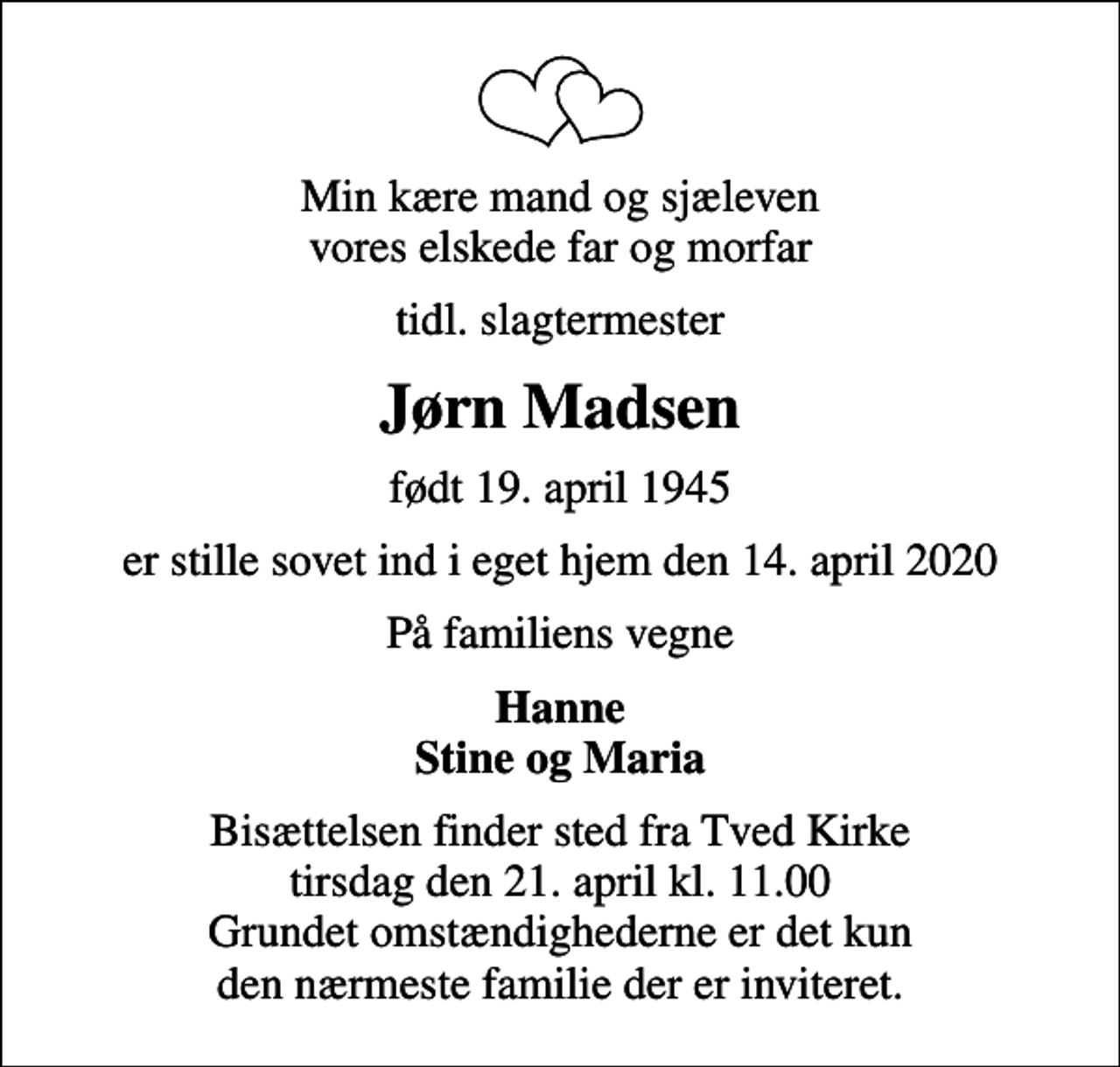 <p>Min kære mand og sjæleven vores elskede far og morfar<br />tidl. slagtermester<br />Jørn Madsen<br />født 19. april 1945<br />er stille sovet ind i eget hjem den 14. april 2020<br />På familiens vegne<br />Hanne Stine og Maria<br />Bisættelsen finder sted fra Tved Kirke tirsdag den 21. april kl. 11.00 Grundet omstændighederne er det kun den nærmeste familie der er inviteret.</p>