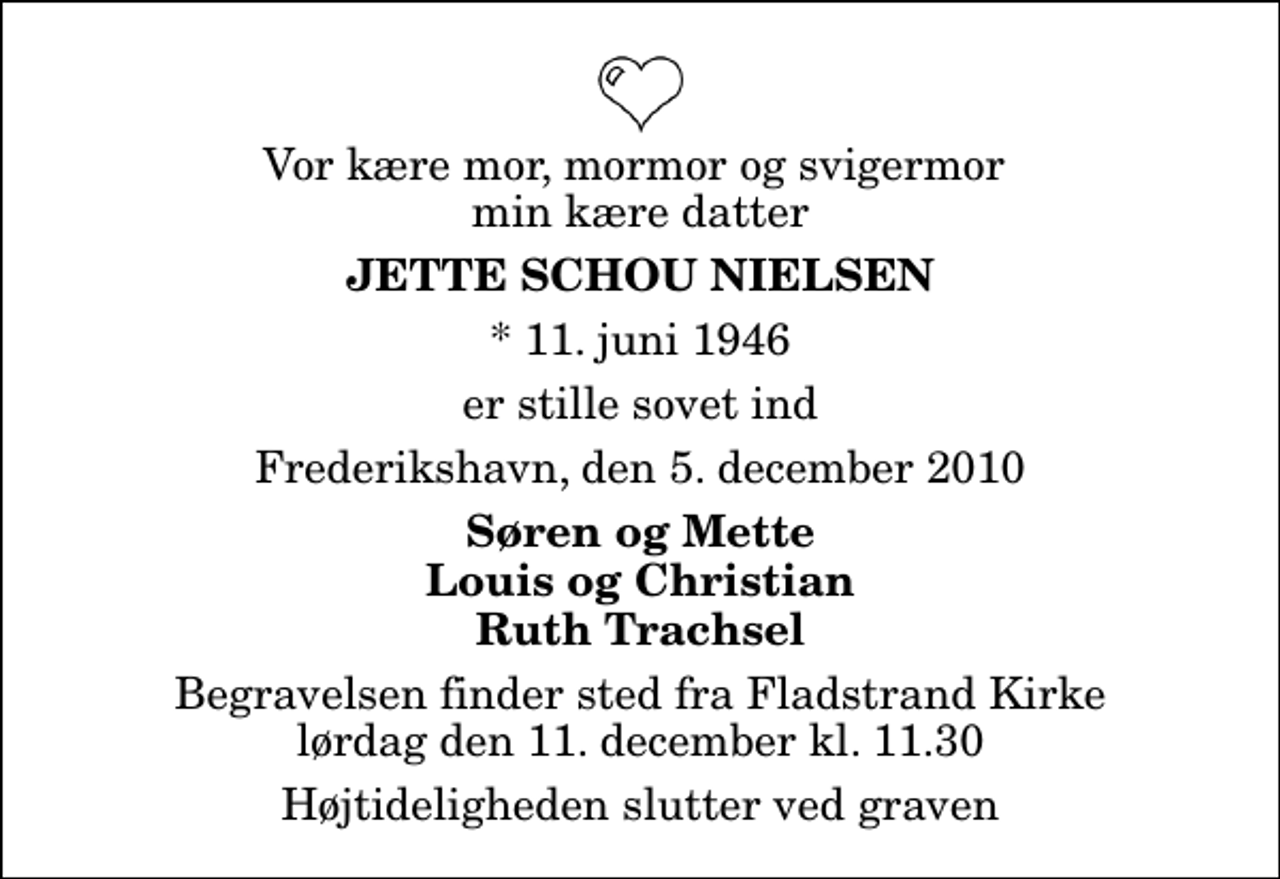 <p>Vor kære mor, mormor og svigermor min kære datter<br />Jette Schou Nielsen<br />* 11. juni 1946<br />er stille sovet ind<br />Frederikshavn, den 5. december 2010<br />Søren og Mette Louis og Christian Ruth Trachsel<br />Begravelsen finder sted fra Fladstrand Kirke lørdag den 11. december kl. 11.30 Højtideligheden slutter ved graven</p>